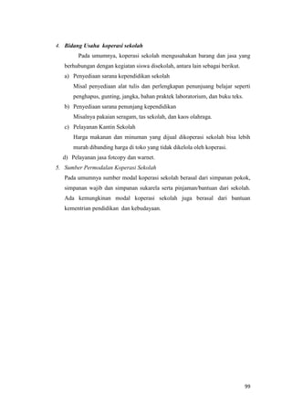 99
4. Bidang Usaha koperasi sekolah
Pada umumnya, koperasi sekolah mengusahakan barang dan jasa yang
berhubungan dengan kegiatan siswa disekolah, antara lain sebagai berikut.
a) Penyediaan sarana kependidikan sekolah
Misal penyediaan alat tulis dan perlengkapan penunjuang belajar seperti
penghapus, gunting, jangka, bahan praktek laboratorium, dan buku teks.
b) Penyediaan sarana penunjang kependidikan
Misalnya pakaian seragam, tas sekolah, dan kaos olahraga.
c) Pelayanan Kantin Sekolah
Harga makanan dan minuman yang dijual dikoperasi sekolah bisa lebih
murah dibanding harga di toko yang tidak dikelola oleh koperasi.
d) Pelayanan jasa fotcopy dan warnet.
5. Sumber Permodalan Koperasi Sekolah
Pada umumnya sumber modal koperasi sekolah berasal dari simpanan pokok,
simpanan wajib dan simpanan sukarela serta pinjaman/bantuan dari sekolah.
Ada kemungkinan modal koperasi sekolah juga berasal dari bantuan
kementrian pendidikan dan kebudayaan.
 