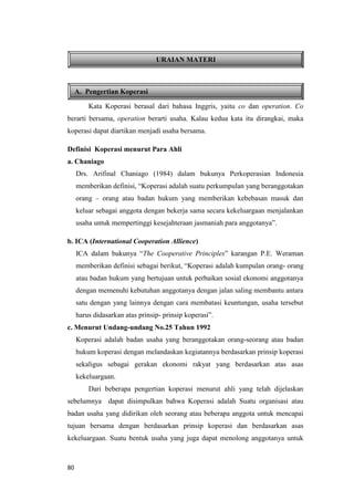 80
A. Pengertian Koperasi
URAIAN MATERI
Kata Koperasi berasal dari bahasa Inggris, yaitu co dan operation. Co
berarti bersama, operation berarti usaha. Kalau kedua kata itu dirangkai, maka
koperasi dapat diartikan menjadi usaha bersama.
Definisi Koperasi menurut Para Ahli
a. Chaniago
Drs. Arifinal Chaniago (1984) dalam bukunya Perkoperasian Indonesia
memberikan definisi, “Koperasi adalah suatu perkumpulan yang beranggotakan
orang – orang atau badan hukum yang memberikan kebebasan masuk dan
keluar sebagai anggota dengan bekerja sama secara kekeluargaan menjalankan
usaha untuk mempertinggi kesejahteraan jasmaniah para anggotanya”.
b. ICA (International Cooperation Allience)
ICA dalam bukunya “The Cooperative Principles” karangan P.E. Weraman
memberikan definisi sebagai berikut, “Koperasi adalah kumpulan orang- orang
atau badan hukum yang bertujuan untuk perbaikan sosial ekonomi anggotanya
dengan memenuhi kebutuhan anggotanya dengan jalan saling membantu antara
satu dengan yang lainnya dengan cara membatasi keuntungan, usaha tersebut
harus didasarkan atas prinsip- prinsip koperasi”.
c. Menurut Undang-undang No.25 Tahun 1992
Koperasi adalah badan usaha yang beranggotakan orang-seorang atau badan
hukum koperasi dengan melandaskan kegiatannya berdasarkan prinsip koperasi
sekaligus sebagai gerakan ekonomi rakyat yang berdasarkan atas asas
kekeluargaan.
Dari beberapa pengertian koperasi menurut ahli yang telah dijelaskan
sebelumnya dapat disimpulkan bahwa Koperasi adalah Suatu organisasi atau
badan usaha yang didirikan oleh seorang atau beberapa anggota untuk mencapai
tujuan bersama dengan berdasarkan prinsip koperasi dan berdasarkan asas
kekeluargaan. Suatu bentuk usaha yang juga dapat menolong anggotanya untuk
 