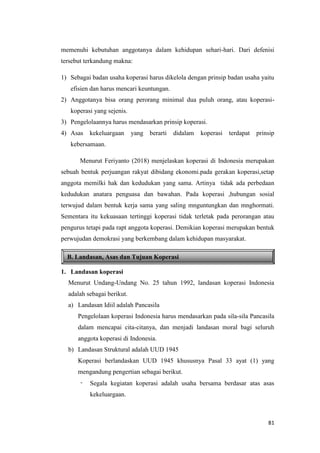 81
B. Landasan, Asas dan Tujuan Koperasi
memenuhi kebutuhan anggotanya dalam kehidupan sehari-hari. Dari defenisi
tersebut terkandung makna:
1) Sebagai badan usaha koperasi harus dikelola dengan prinsip badan usaha yaitu
efisien dan harus mencari keuntungan.
2) Anggotanya bisa orang perorang minimal dua puluh orang, atau koperasi-
koperasi yang sejenis.
3) Pengelolaannya harus mendasarkan prinsip koperasi.
4) Asas kekeluargaan yang berarti didalam koperasi terdapat prinsip
kebersamaan.
Menurut Feriyanto (2018) menjelaskan koperasi di Indonesia merupakan
sebuah bentuk perjuangan rakyat dibidang ekonomi.pada gerakan koperasi,setap
anggota memilki hak dan kedudukan yang sama. Artinya tidak ada perbedaan
kedudukan anatara penguasa dan bawahan. Pada koperasi ,hubungan sosial
terwujud dalam bentuk kerja sama yang saling mnguntungkan dan mnghormati.
Sementara itu kekuasaan tertinggi koperasi tidak terletak pada perorangan atau
pengurus tetapi pada rapt anggota koperasi. Demikian koperasi merupakan bentuk
perwujudan demokrasi yang berkembang dalam kehidupan masyarakat.
1. Landasan koperasi
Menurut Undang-Undang No. 25 tahun 1992, landasan koperasi Indonesia
adalah sebagai berikut.
a) Landasan Idiil adalah Pancasila
Pengelolaan koperasi Indonesia harus mendasarkan pada sila-sila Pancasila
dalam mencapai cita-citanya, dan menjadi landasan moral bagi seluruh
anggota koperasi di Indonesia.
b) Landasan Struktural adalah UUD 1945
Koperasi berlandaskan UUD 1945 khususnya Pasal 33 ayat (1) yang
mengandung pengertian sebagai berikut.
- Segala kegiatan koperasi adalah usaha bersama berdasar atas asas
kekeluargaan.
 