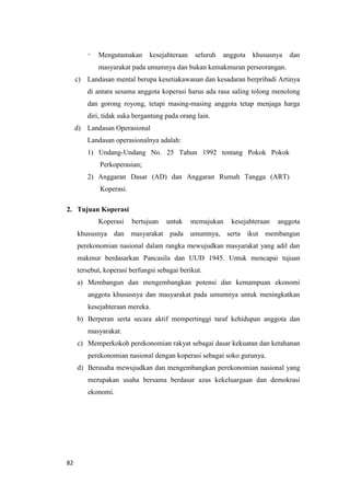 82
- Mengutamakan kesejahteraan seluruh anggota khususnya dan
masyarakat pada umumnya dan bukan kemakmuran perseorangan.
c) Landasan mental berupa kesetiakawanan dan kesadaran berpribadi Artinya
di antara sesama anggota koperasi harus ada rasa saling tolong menolong
dan gorong royong, tetapi masing-masing anggota tetap menjaga harga
diri, tidak suka bergantung pada orang lain.
d) Landasan Operasional
Landasan operasionalnya adalah:
1) Undang-Undang No. 25 Tahun 1992 tentang Pokok Pokok
Perkoperasian;
2) Anggaran Dasar (AD) dan Anggaran Rumah Tangga (ART)
Koperasi.
2. Tujuan Koperasi
Koperasi bertujuan untuk memajukan kesejahteraan anggota
khususnya dan masyarakat pada umumnya, serta ikut membangun
perekonomian nasional dalam rangka mewujudkan masyarakat yang adil dan
makmur berdasarkan Pancasila dan UUD 1945. Untuk mencapai tujuan
tersebut, koperasi berfungsi sebagai berikut.
a) Membangun dan mengembangkan potensi dan kemampuan ekonomi
anggota khususnya dan masyarakat pada umumnya untuk meningkatkan
kesejahteraan mereka.
b) Berperan serta secara aktif mempertinggi taraf kehidupan anggota dan
masyarakat.
c) Memperkokoh perekonomian rakyat sebagai dasar kekuatan dan ketahanan
perekonomian nasional dengan koperasi sebagai soko gurunya.
d) Berusaha mewujudkan dan mengembangkan perekonomian nasional yang
merupakan usaha bersama berdasar azas kekeluargaan dan demokrasi
ekonomi.
 