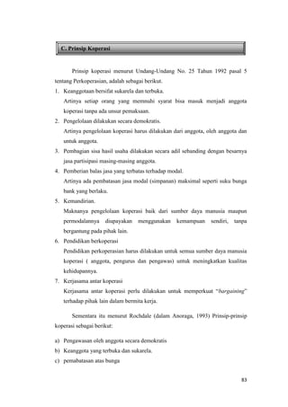 83
C. Prinsip Koperasi
Prinsip koperasi menurut Undang-Undang No. 25 Tahun 1992 pasal 5
tentang Perkoperasian, adalah sebagai berikut.
1. Keanggotaan bersifat sukarela dan terbuka.
Artinya setiap orang yang memnuhi syarat bisa masuk menjadi anggota
koperasi tanpa ada unsur pemaksaan.
2. Pengelolaan dilakukan secara demokratis.
Artinya pengelolaan koperasi harus dilakukan dari anggota, oleh anggota dan
untuk anggota.
3. Pembagian sisa hasil usaha dilakukan secara adil sebanding dengan besarnya
jasa partisipasi masing-masing anggota.
4. Pemberian balas jasa yang terbatas terhadap modal.
Artinya ada pembatasan jasa modal (simpanan) maksimal seperti suku bunga
bank yang berlaku.
5. Kemandirian.
Maknanya pengelolaan koperasi baik dari sumber daya manusia maupun
permodalannya diupayakan menggunakan kemampuan sendiri, tanpa
bergantung pada pihak lain.
6. Pendidikan berkoperasi
Pendidikan perkoperasian harus dilakukan untuk semua sumber daya manusia
koperasi ( anggota, pengurus dan pengawas) untuk meningkatkan kualitas
kehidupannya.
7. Kerjasama antar koperasi
Kerjasama antar koperasi perlu dilakukan untuk memperkuat “bargaining”
terhadap pihak lain dalam bermita kerja.
Sementara itu menurut Rochdale (dalam Anoraga, 1993) Prinsip-prinsip
koperasi sebagai berikut:
a) Pengawasan oleh anggota secara demokratis
b) Keanggota yang terbuka dan sukarela.
c) pemabatasan atas bunga
 