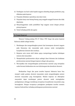 84
d) Pembagian sisa hasil usaha kepada anggota sebanding dengan pembelian yang
dilakukan pada koperasi.
e) Penjualan dilakukan sepenuhnya atas dasar tunai.
f) Penjualan hanya atas barang-barang yang sungguh-sungguh bermutu dan tidak
dipalsukan
g) Menyelenggarakan usaha pendidikan bagi anggota sesuai dengan prinsip-
prinsip koperasi.
h) Netral terhadap politik dan agama
D. Fungsi Koperasi
Menurut Undang-undang N0 25 Tahun 1992 fungsi dan peran koperasi
Indonesia adalah sebagai berikut.
1. Membangun dan mengembangkan potensi dan kemampuan ekonomi anggota
pada khususnya dan masyarakat pada umunya untuk meningkatkan
kesejahteraan ekonomi dan sosialnya.
2. Berperan serta secara aktif dalam upaya mempertinggi kualitas kehidupan
manusia dan masyarakat.
3. Memperkukuh perekonomian rakyat seabagai dasar kekuatan dan ketahanan
perekonomian nasional dengan koperasi sebagai saka gurunya.
4. Mewujudkan dan mengembangkan perekonomian nasional yang merupakan
usaha bersama betdasarkan atas asas kekeluargaan dan demokrasi ekonomi.
Berdasarkan fungsi dan peran tersebut koperasi Indonesia harus bisa
menjadi wadah gerakan ekonomi masyarakat untuk mengembangkan potensi
ekonomi masyarakat yang bersangkutan. Melalui koperasi ini diharapkan
masyarakat dapat membangun potensi ekonomi untuk meningkatkan
pendapatannya sehingga mendukung tercapainya kesejahteraan masyarakat yang
bersangkutan. Dengan tercapainya peningkatan pendapatan tersebut otomatis
koperasi berkontribusi terhadap pembangunan perekonomian nasional.
 