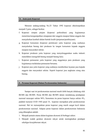 85
E. Jenis-jenis Koperasi
Menurut undang-undang No.25 Tahun 1992 koperasi dikelompokkan
menjadi 5 jenis, sebagai berikut.
f. Koperasi simpan pinjam (koperasi perkreditan) yang kegiatannya
menerima/mengumpulkan simapanan dari anggota maupun bukan anggota dan
menyalurkan kembali dalam bentuk kredit (pinjaman/pembiayaan).
g. Koperasi konsumen (koperasi pertokoan) yaitu koperasi yang usahanya
menyalurkan barang dari produsen ke tangan konsumen kepada anggota
maupun masyarakat sekitar.
h. Koperasi produsen yaitu koperasi yang menyelenggarakan usaha industri
manufaktur (mengolah barang menjadi barang lain).
i. Koperasi pemasaran yaitu koperasi yang anggotanya para produsen yang
kegiatannya melakukan pemasaran bersama.
j. Koperasi jasa yaitu koperasi yang usahanya memberikan layanan jasa kepada
anggota dan masyarakat sekitar. Seperti koperasi jasa angkutan orang atau
barang.
F. Peranan Koperasi (Dalam Perekonomian Indonesia)
Sampai saat ini perekonomian nasional masih lebih banyak didukung oleh
BUMS dan BUMN. Peran BUMS dan BUMN dalam mendukung pendapatan
nasional mencapai sekitar 96%. Sementara itu peran koperasi hanya sekitar 4%,
padahal menurut UUD 1945 pasal 33, koperasi merupakan pilar perekonomian
nasional. Hal ini menunjukkan peran koperasi yang masih sangat kecil dalam
perekonomian nasional. Adapun peran koperasi dalam perekonomian Indonesia
yang diharapkan adalah:
1. Menjadi pemain utama dalam kegiatan ekonomi di berbagai sektor.
2. Menjadi wadah gerakan ekonomi rakyat untuk meningkatkan pendapat
sekaligus kesejahteraan rakyat.
 