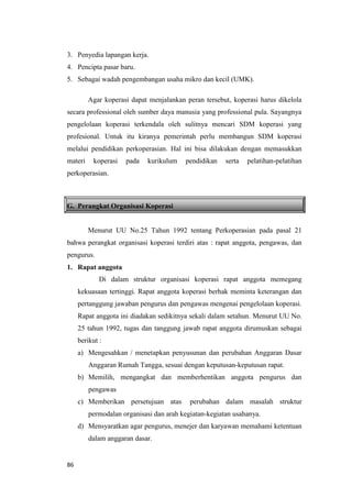 86
3. Penyedia lapangan kerja.
4. Pencipta pasar baru.
5. Sebagai wadah pengembangan usaha mikro dan kecil (UMK).
Agar koperasi dapat menjalankan peran tersebut, koperasi harus dikelola
secara professional oleh sumber daya manusia yang professional pula. Sayangnya
pengelolaan koperasi terkendala oleh sulitnya mencari SDM koperasi yang
profesional. Untuk itu kiranya pemerintah perlu membangun SDM koperasi
melalui pendidikan perkoperasian. Hal ini bisa dilakukan dengan memasukkan
materi koperasi pada kurikulum pendidikan serta pelatihan-pelatihan
perkoperasian.
G. Perangkat Organisasi Koperasi
Menurut UU No.25 Tahun 1992 tentang Perkoperasian pada pasal 21
bahwa perangkat organisasi koperasi terdiri atas : rapat anggota, pengawas, dan
pengurus.
1. Rapat anggota
Di dalam struktur organisasi koperasi rapat anggota memegang
kekuasaan tertinggi. Rapat anggota koperasi berhak meminta keterangan dan
pertanggung jawaban pengurus dan pengawas mengenai pengelolaan koperasi.
Rapat anggota ini diadakan sedikitnya sekali dalam setahun. Menurut UU No.
25 tahun 1992, tugas dan tanggung jawab rapat anggota dirumuskan sebagai
berikut :
a) Mengesahkan / menetapkan penyusunan dan perubahan Anggaran Dasar
Anggaran Rumah Tangga, sesuai dengan keputusan-keputusan rapat.
b) Memilih, mengangkat dan memberhentikan anggota pengurus dan
pengawas
c) Memberikan persetujuan atas perubahan dalam masalah struktur
permodalan organisasi dan arah kegiatan-kegiatan usahanya.
d) Mensyaratkan agar pengurus, menejer dan karyawan memahami ketentuan
dalam anggaran dasar.
 