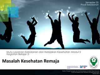 Masalah Kesehatan Remaja
Kegiatan Belajar 3
Mutu Layanan Kebidanan dan Kebijakan Kesehatan Modul 5
Semester 05
Prodi Kebidanan
Badan Pengembangan dan Pemberdayaan Sumber Daya Manusia
Pusat Pendidikan dan Pelatihan Tenaga Kesehatan
Jakarta 2013
 
