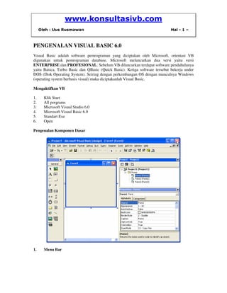 www.konsultasivb.com
Oleh : Uus Rusmawan Hal - 1 –
PENGENALAN VISUAL BASIC 6.0
Visual Basic adalah software pemrograman yang diciptakan oleh Microsoft, orientasi VB
digunakan untuk pemrograman database. Microsoft meluncurkan dua versi yaitu versi
ENTERPRISE dan PROFESIONAL. Sebelum VB diluncurkan terdapat software pendahulunya
yaitu Basica, Turbo Basic dan QBasic (Quick Basic). Ketiga software tersebut bekerja under
DOS (Disk Operating System). Seiring dengan perkembangan OS dengan munculnya Windows
(operating system berbasis visual) maka diciptakanlah Visual Basic.
Mengaktifkan VB
1. Klik Start
2. All porgrams
3. Microsoft Visual Studio 6.0
4. Microsoft Visual Basic 6.0
5. Standart Exe
6. Open
Pengenalan Komponen Dasar
1. Menu Bar
 