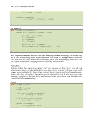 Hak Cipta © pada Inggih Permana


                 this.tinggi = tinggi;
       }

       double volumeBalok(){
             return luasPersegiPanjang()*tinggi;
       }

}

Tes perwarisan
public class TesPerwarisan{
      public static void main(String[] args){

                 Balok bl = new Balok();
                 bl.setPanjang(2);
                 bl.setLebar(3);
                 bl.setTinggi(4);

                 double vol = bl.volumeBalok();
                 System.out.println(”Volume balok = ”+vol);

       }
}

Pada tes perwarisan terlihat meskipun balok tidak mempunyai method setPanjang() dan setLebar yang
ada di class PersegiPanjang, tetapi instance dari objek balok masih bisa menggunakannya. Ini karena
class Balok mewarisi semua method dan variabel yang ada di class PersegiPanjang. Sebenarnya child
class seperti class Balok bisa menjadi parrent class pada child class selanjutnya.

Polimefisme
Saat saya berkata “kaki saya tersandung kaki meja”, tentu saja yang ada dalam pikiran anda kaki yang
pertama dalam kalimat tersebut adalah benar-benar kaki manusia sedangkan kaki yang kedua adalah
tonggak agar meja bisa berdiri. Dalam bahasa Indonseia disebut majas personifikasi, lalu apa hubungan
dengan sub materi polimerfisme? Kurang lebih seperti itulah polimerfisme di Java, nama sama tetapi
parameter masukkannya berbeda. Perlu saya beritahu, bahwa polimerfisme yang dijelaskan disini
hanyalah polimefisme pada method.

Contoh :
public class Persegi{

       double panjang;
       double lebar;

       void setPanjang(double panjang){
             this.panjang = panjang;
       }
       void setLebar(double lebar){
             this.lebar = lebar;
       }
       double luasPersegi(){
             return panjang*lebar;
       }
 