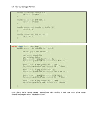 Hak Cipta © pada Inggih Permana


       double luasPersegi(double sisi){
             return sisi*sisi;
       }

       double luasPersegi(int sisi){
             return sisi*sisi;
       }

       double luasPersegi(double p, double l){
             return p*l;
       }

       double luasPersegi(int p, int l){
             return p*l;
       }

}

public class TesPolimerfisme{
      public static void main(String[] args){

              Persegi psg = new Persegi();

              psg.setPanjang(2.0);
              psg.setLebar(3.0);
              double luas1 = psg.luasPersegi();
              System.out.println(”Luas persegi I = ”+luas1);

              double luas2 = psg.luasPersegi(3.0);
              System.out.println(”Luas persegi II = ”+luas2);

              double luas3 = psg.luasPersegi(3);
              System.out.println(”Luas persegi III = ”+luas3);

              double luas4 = psg.luasPersegi(3.0, 4.0);
              System.out.println(”Luas persegi IV = ”+luas4);

              double luas5 = psg.luasPersegi(3, 4);
              System.out.println(”Luas persegi V = ”+luas5);

       }
}

Pada contoh diatas terlihat bahwa polimerfisme pada method di Java bisa terjadi pada jumlah
parameternya, tipe datanya atau kedua-duanya.
 