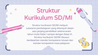 Struktur
Kurikulum SD/MI
Struktur kurikulum SD/MI meliputi
substansi pembelajaran yang ditempuh dalam
satu jenjang pendidikan selama enam
tahun mulai Kelas I sampai dengan Kelas VI.
Struktur kurikulum SD/MI disusun
berdasarkan standar kompetensi lulusan dan
standar kompetensi mata pelajaran.
 