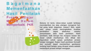 B a g a i m a n a
Memenfaatkan
Hasil Penilaian
Proses Belajar
M u r i d D a l a m
Memperbaiki PKR
Selama ini tentu rekan-rekan sudah terbiasa
memnberikan tes atas ulangan mengenai hal-
hal yang telah diajarkan, bukan? Nah, salah
satu upaya untuk meningkatkan kualitas
pendidikan dapat dilakukan melalui
pemanfaatan data hasil penilaian. Hasil
penilaian, baik berupa tes muapun bukan tes
besar sekali manfaatnya bila dikaji dan
digunakan untuk upaya perbaikan proses
beiajar mengajar. Kajian hasil penilaian formatif
dan sumatif dapat memberikan gambaran
tantang hasil belajar yang dicapai siswa setelah
menempuh proses belajar mengajar.
 