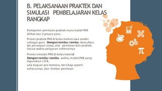 B. PELAKSANAAN PRAKTEK DAN
SIMULASI PEMBELAJARAN KELAS
RANGKAP
Komponen penilaian praktek mata kuliah PKR
dilihat dari 2 proses yaitu :
Proses praktek PKR di kelas mahasiswa sendiri
sebagai guru Dengan rambu-rambu:konsultasi,
ijin,persiapan siswa, alat penilaian dan praktek
sesuai waktu pelajaran sebenarnya
Proses simulasi PKR di kelas tutorial
Dengan rambu-rambu :waktu,model PKR yang
digunakan (221
),
ada bagian pre memory, bersikap seperti
seharusnya, dan lembar penilaian
 