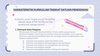KARAKTERISTIK KURIKULUM TINGKAT SATUAN PENDIDIKAN
1. Kelompok Mata Pelajaran
Merujuk pada Peraturan Pemerintah Nomor 19 Tahun 2005 tentang Standar
Nasional Pendidikan Pasal 6 ayat (1) kurikulum untuk jenis pendidikan umum, kejuruan,
dan khusus pada jenjang pendidikan dasar dan menengah berlaku pengelompokan mata
pelajaran sebagai berikut:
Kurikulum untuk Tingkat satuan Pendidikan
Sekolah Dasar (KTSP SD/MI) memiliki
karakteristik sebagai berikut.
a. kelompok mata pelajaran agama dan akhlak mulia;
b. kelompok mata pelajaran kewarganegaraan dan kepribadian;
c. kelompok mata pelajaran ilmu pengetahuan dan teknologi;
d. kelompok mata pelajaran estetika;
e. kelompok mata pelajaran jasmani, olahraga dan kesehatan.
 