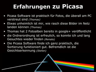 Erfahrungen zu Picasa
• Picasa Software ist praktisch für Fotos, die überall am PC
  verstreut sind (Thomas)
• Etwas unheimlich ist mir, wie rasch diese Bilder im Netz
  landen können (Thomas)
• Thomas hat 2 Fotoalben bereits in google+ veröffentlicht
• die Ordnerordnung ist erfreulich, so konnte ich und lang
  Gesuchtes wieder finden (Renate)
• Die Picasa Software finde ich ganz praktisch, die
  Sortierung funktioniert gut. Befremdlich ist die
  Gesichtserkennung (Stefan)
 