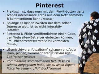 Pinterest
• Praktisch ist, dass man mit dem Pin-it-button ganz
  schnell interessante Fotos aus dem Netz sammeln
  & kommentieren kann (Thomas)
• Solange es keinen zweiten mit dem selben
  Interesse gibt, ist es nicht interaktiv
  (Thomas)
• Pinterest & Flickr veröffentlichten einen Code,
  den Webseiten-Betreiber einbetten können,
  um Urheberrechtsverstöße zu vermeiden
  (Renate)

• „Gemischtwarenfotoalbum“ schauen und/oder
  liken, pinnen, kommentieren. Erstklassiger
  Zeitfresser (Renate)
• Kommentare sind dermaßen fad, dass ich
  schnell aufgegeben habe, sie zu lesen Eigene
  Fotos herzeigen: „Null Bock“(Renate)
 