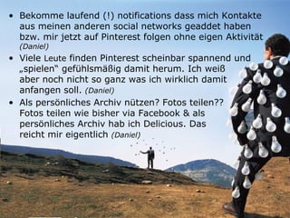 • Bekomme laufend (!) notifications dass mich Kontakte
  aus meinen anderen social networks geaddet haben
  bzw. mir jetzt auf Pinterest folgen ohne eigen Aktivität
  (Daniel)
• Viele Leute finden Pinterest scheinbar spannend und
  „spielen“ gefühlsmäßig damit herum. Ich weiß
  aber noch nicht so ganz was ich wirklich damit
  anfangen soll. (Daniel)
• Als persönliches Archiv nützen? Fotos teilen??
  Fotos teilen wie bisher via Facebook & als
  persönliches Archiv hab ich Delicious. Das
  reicht mir eigentlich (Daniel)
 