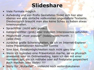 Slideshare
• Viele Formate möglich
• Aufwändig und von Profis Gestaltetes findet sich hier aber
  ebenso wie eine einfache vollkommen ungestaltete Textseite.
  Diesbezüglich braucht man also keine Scheu zu haben etwas
  hineinzustellen.
• Sprachfilter (nicht sehr genau)
• Kategorienfilter (grob) aber trotzdem Interessantes gefunden
• Möglichkeit „most popular“ (today/week/month…)
  (alles Elke)
• zunächst große Schwierigkeiten, da ich im Internet-Explorer
  keine Präsentationen hochladen konnte
• Sinn bzw. Einsatzmöglichkeiten noch nicht ganz klar
• Wenn ich irgendwo eine Präsentation mache, sei es physisch
  anwesend oder im Onlinemeeting, kann ich das mit einer
  normalen ppt, die ich mithabe oder auf Festplatte gespeichert
  auch machen (alles Stefan) ???
• Sorry für „Wutanfall“ – vielleicht noch weiterdiskutieren
 