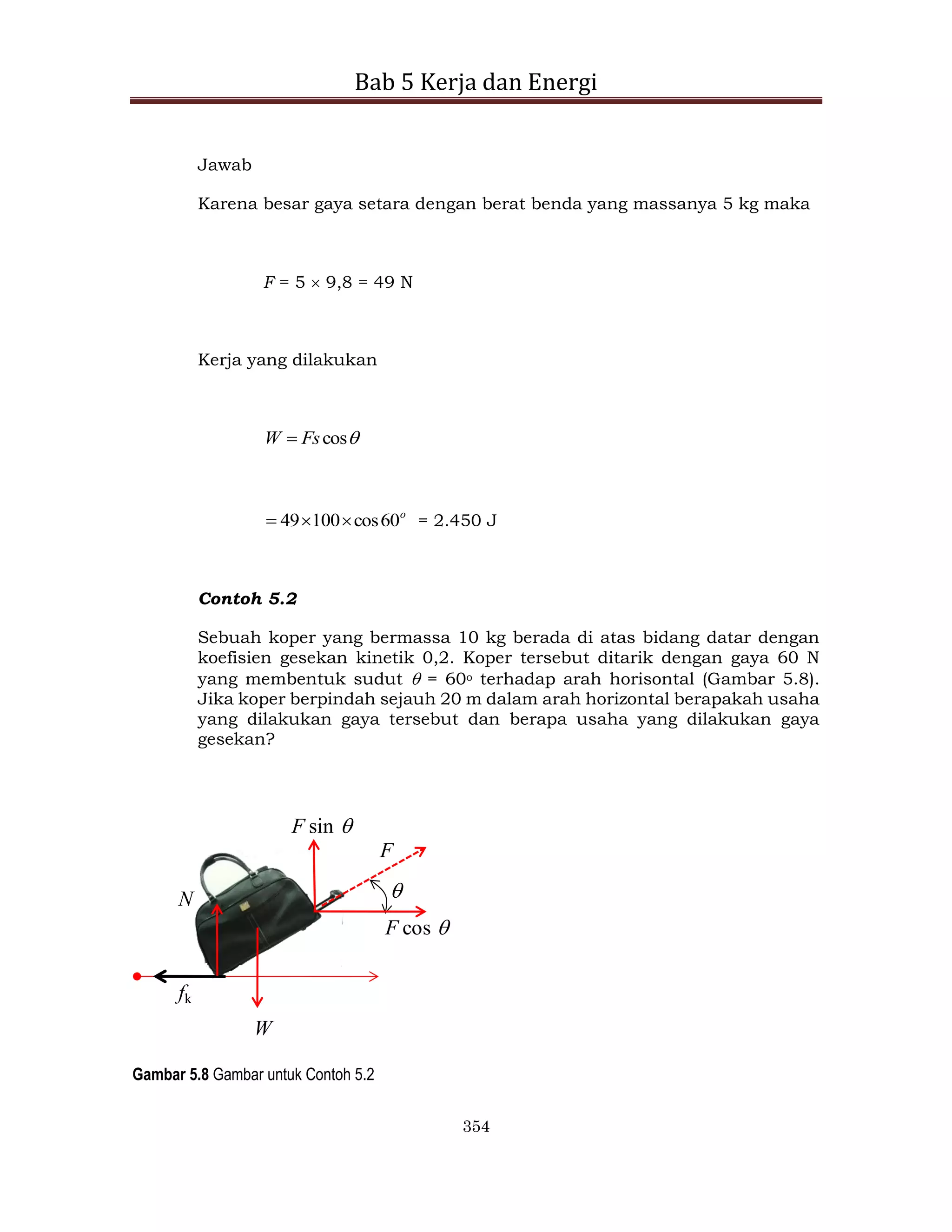 Bab 5 Kerja dan Energi
354
Jawab
Karena besar gaya setara dengan berat benda yang massanya 5 kg maka
F = 5  9,8 = 49 N
Kerja yang dilakukan

cos
Fs
W 
o
60
cos
100
49 

 = 2.450 J
Contoh 5.2
Sebuah koper yang bermassa 10 kg berada di atas bidang datar dengan
koefisien gesekan kinetik 0,2. Koper tersebut ditarik dengan gaya 60 N
yang membentuk sudut  = 60o terhadap arah horisontal (Gambar 5.8).
Jika koper berpindah sejauh 20 m dalam arah horizontal berapakah usaha
yang dilakukan gaya tersebut dan berapa usaha yang dilakukan gaya
gesekan?
F

F cos 
F sin 
W
N
fk
Gambar 5.8 Gambar untuk Contoh 5.2
 