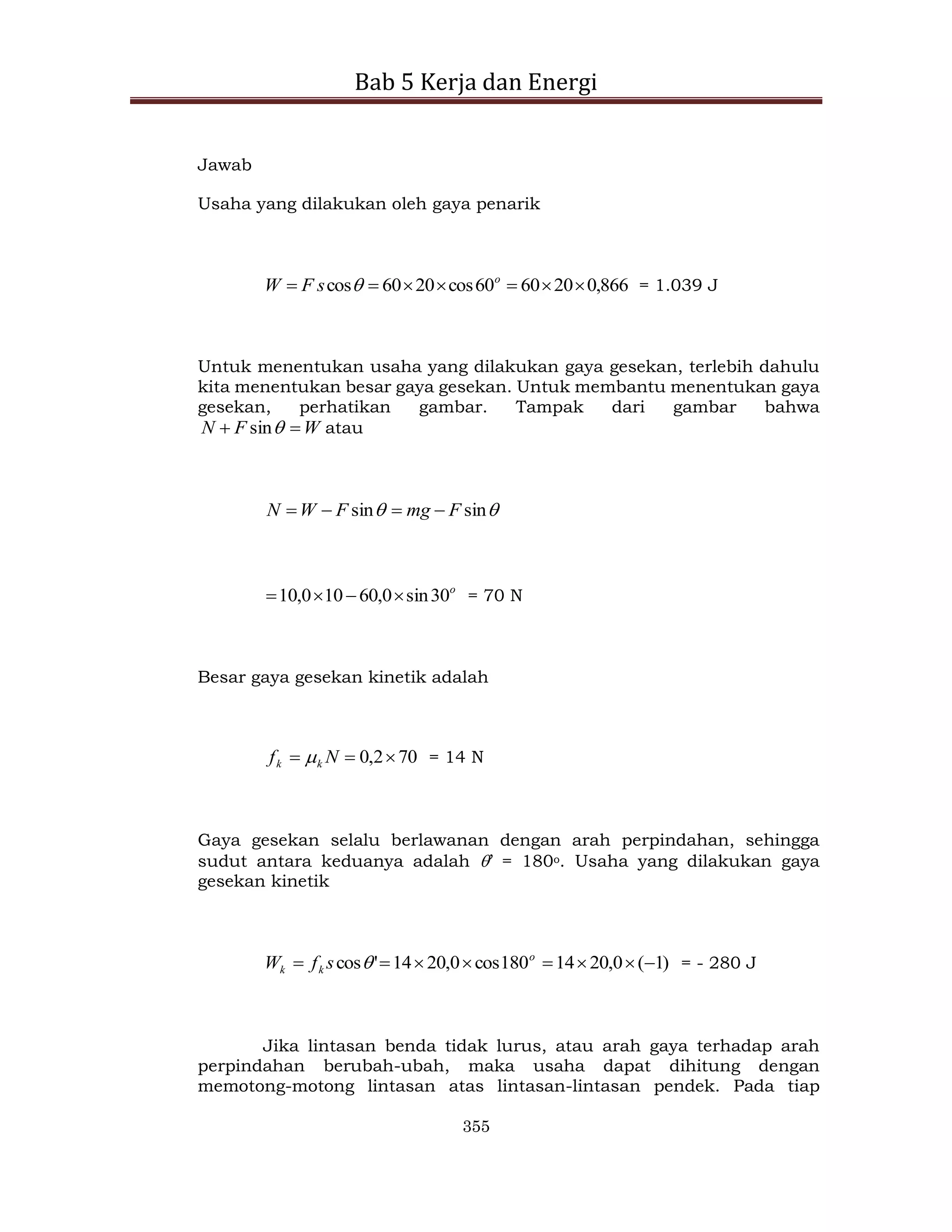 Bab 5 Kerja dan Energi
355
Jawab
Usaha yang dilakukan oleh gaya penarik
866
,
0
20
60
60
cos
20
60
cos 





 o
s
F
W  = 1.039 J
Untuk menentukan usaha yang dilakukan gaya gesekan, terlebih dahulu
kita menentukan besar gaya gesekan. Untuk membantu menentukan gaya
gesekan, perhatikan gambar. Tampak dari gambar bahwa
W
F
N 
 
sin atau

 sin
sin F
mg
F
W
N 



o
30
sin
0
,
60
10
0
,
10 


 = 70 N
Besar gaya gesekan kinetik adalah
70
2
,
0 

 N
f k
k  = 14 N
Gaya gesekan selalu berlawanan dengan arah perpindahan, sehingga
sudut antara keduanya adalah ’ = 180o. Usaha yang dilakukan gaya
gesekan kinetik
)
1
(
0
,
20
14
180
cos
0
,
20
14
'
cos 






 o
k
k s
f
W  = - 280 J
Jika lintasan benda tidak lurus, atau arah gaya terhadap arah
perpindahan berubah-ubah, maka usaha dapat dihitung dengan
memotong-motong lintasan atas lintasan-lintasan pendek. Pada tiap
 