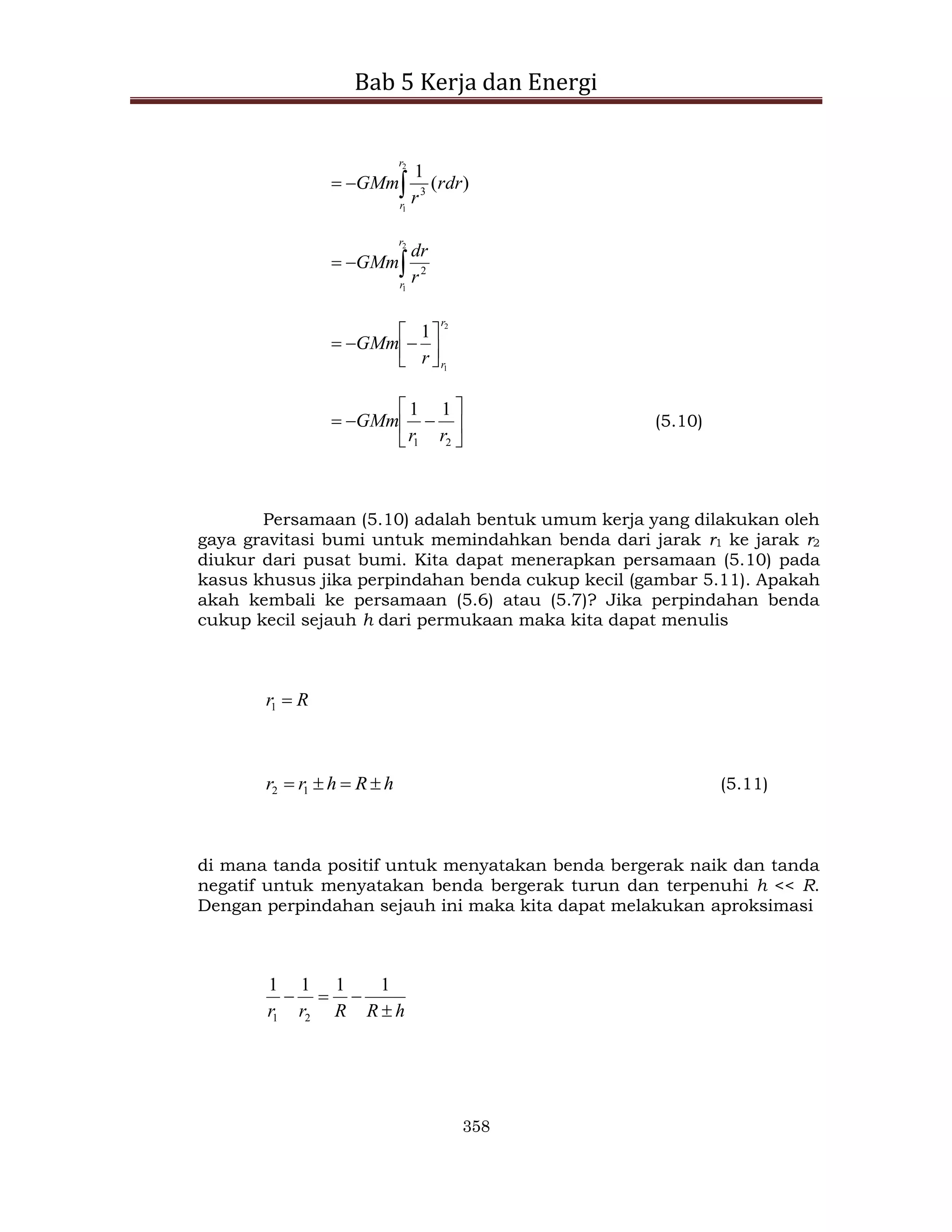 Bab 5 Kerja dan Energi
358



2
1
)
(
1
3
r
r
rdr
r
GMm



2
1
2
r
r
r
dr
GMm
2
1
1
r
r
r
GMm 

















2
1
1
1
r
r
GMm (5.10)
Persamaan (5.10) adalah bentuk umum kerja yang dilakukan oleh
gaya gravitasi bumi untuk memindahkan benda dari jarak r1 ke jarak r2
diukur dari pusat bumi. Kita dapat menerapkan persamaan (5.10) pada
kasus khusus jika perpindahan benda cukup kecil (gambar 5.11). Apakah
akah kembali ke persamaan (5.6) atau (5.7)? Jika perpindahan benda
cukup kecil sejauh h dari permukaan maka kita dapat menulis
R
r 
1
h
R
h
r
r 


 1
2 (5.11)
di mana tanda positif untuk menyatakan benda bergerak naik dan tanda
negatif untuk menyatakan benda bergerak turun dan terpenuhi h << R.
Dengan perpindahan sejauh ini maka kita dapat melakukan aproksimasi
h
R
R
r
r 



1
1
1
1
2
1
 