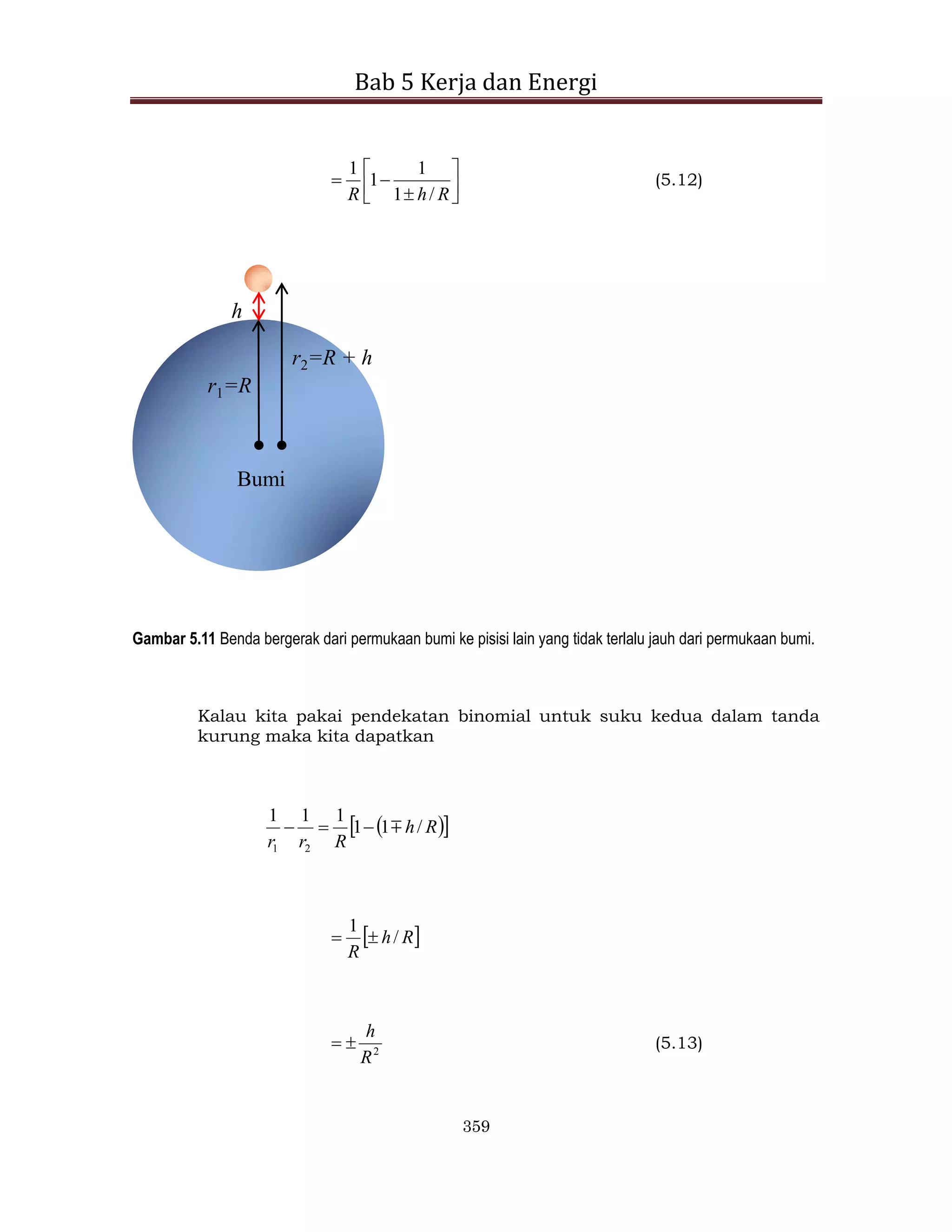 Bab 5 Kerja dan Energi
359









R
h
R /
1
1
1
1
(5.12)
r1=R
h
Bumi
r2=R + h
Gambar 5.11 Benda bergerak dari permukaan bumi ke pisisi lain yang tidak terlalu jauh dari permukaan bumi.
Kalau kita pakai pendekatan binomial untuk suku kedua dalam tanda
kurung maka kita dapatkan
 
 
R
h
R
r
r
/
1
1
1
1
1
2
1




 
R
h
R
/
1


2
R
h

 (5.13)
 