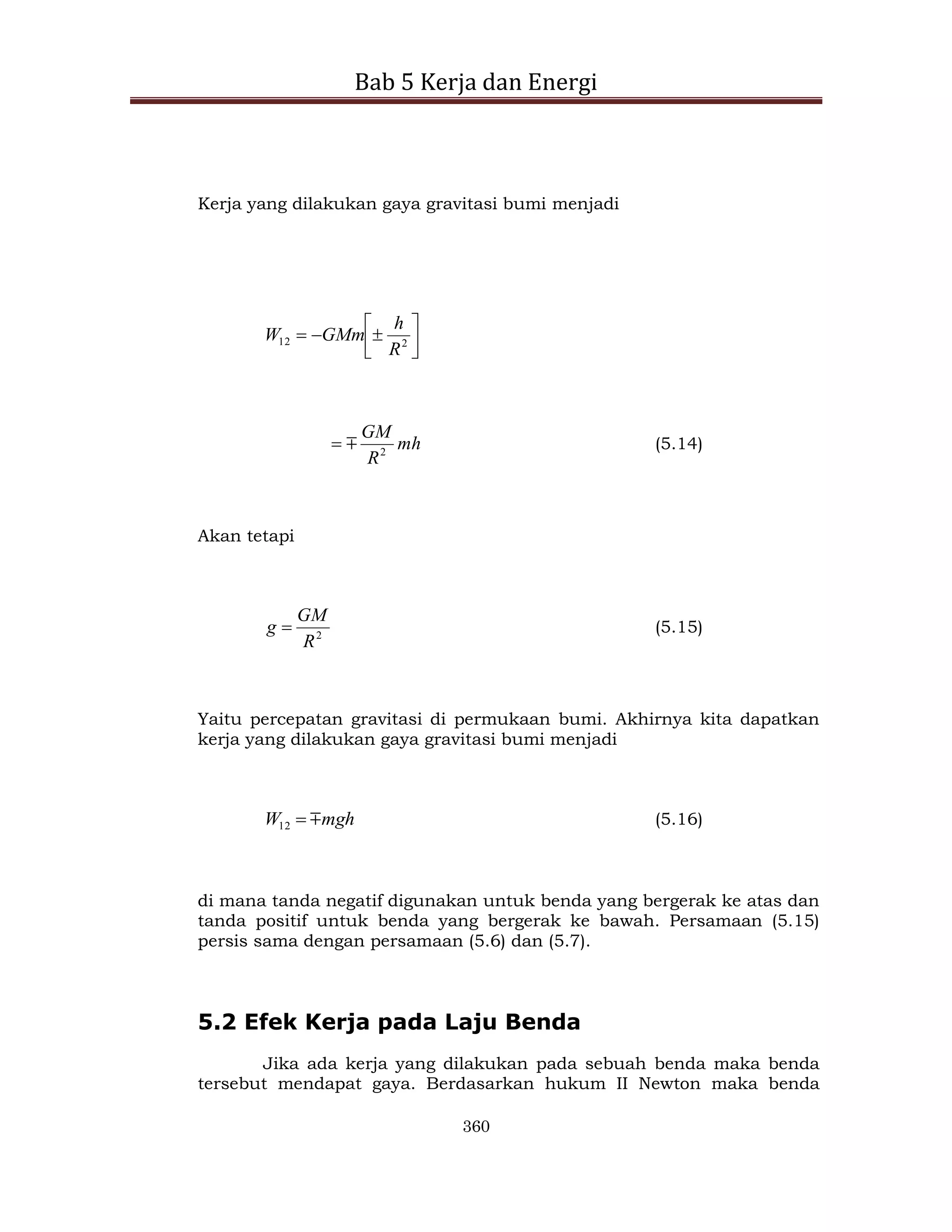 Bab 5 Kerja dan Energi
360
Kerja yang dilakukan gaya gravitasi bumi menjadi








 2
12
R
h
GMm
W
mh
R
GM
2

 (5.14)
Akan tetapi
2
R
GM
g  (5.15)
Yaitu percepatan gravitasi di permukaan bumi. Akhirnya kita dapatkan
kerja yang dilakukan gaya gravitasi bumi menjadi
mgh
W 

12 (5.16)
di mana tanda negatif digunakan untuk benda yang bergerak ke atas dan
tanda positif untuk benda yang bergerak ke bawah. Persamaan (5.15)
persis sama dengan persamaan (5.6) dan (5.7).
5.2 Efek Kerja pada Laju Benda
Jika ada kerja yang dilakukan pada sebuah benda maka benda
tersebut mendapat gaya. Berdasarkan hukum II Newton maka benda
 