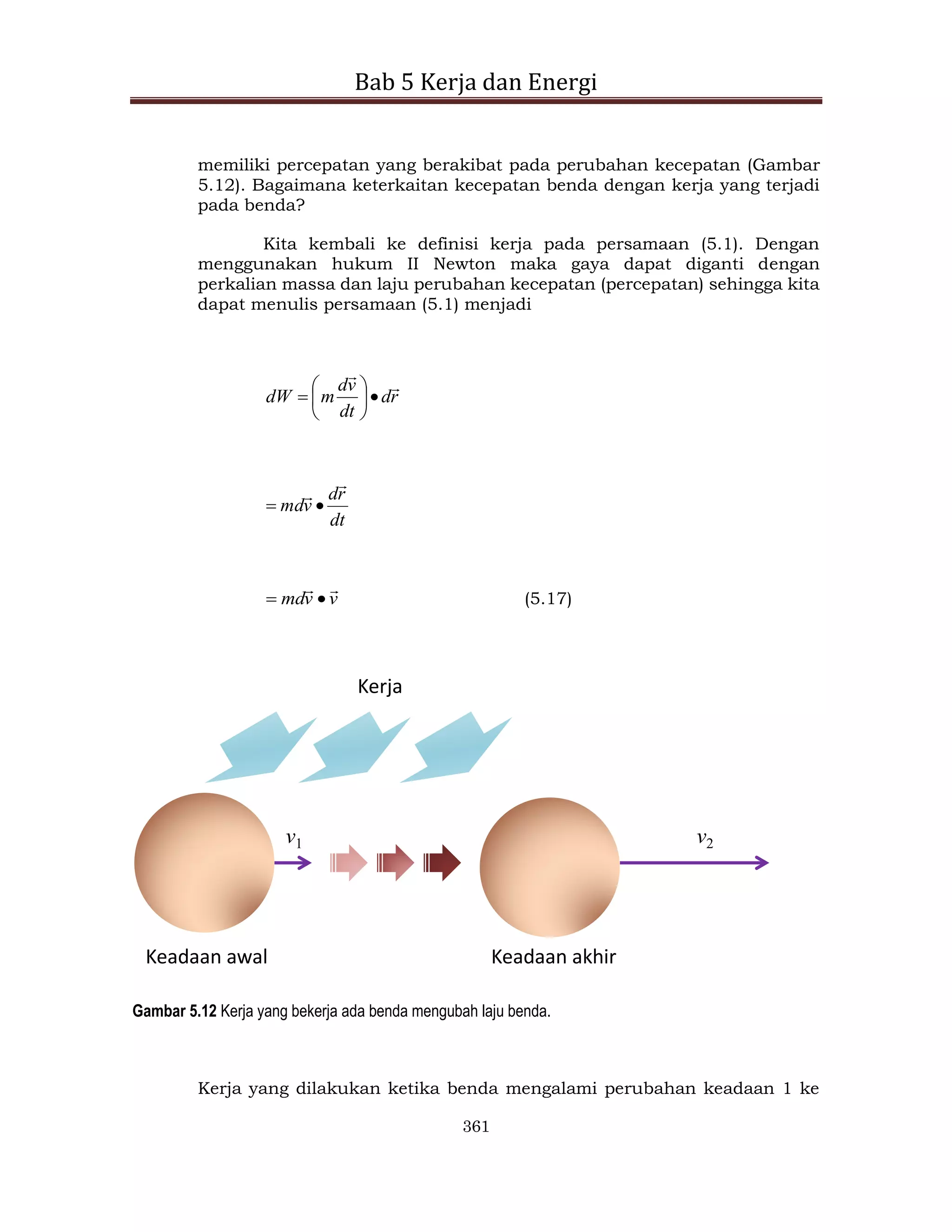Bab 5 Kerja dan Energi
361
memiliki percepatan yang berakibat pada perubahan kecepatan (Gambar
5.12). Bagaimana keterkaitan kecepatan benda dengan kerja yang terjadi
pada benda?
Kita kembali ke definisi kerja pada persamaan (5.1). Dengan
menggunakan hukum II Newton maka gaya dapat diganti dengan
perkalian massa dan laju perubahan kecepatan (percepatan) sehingga kita
dapat menulis persamaan (5.1) menjadi
r
d
dt
v
d
m
dW










dt
r
d
v
md




v
v
md



 (5.17)
Keadaan awal Keadaan akhir
Kerja
v1 v2
Gambar 5.12 Kerja yang bekerja ada benda mengubah laju benda.
Kerja yang dilakukan ketika benda mengalami perubahan keadaan 1 ke
 