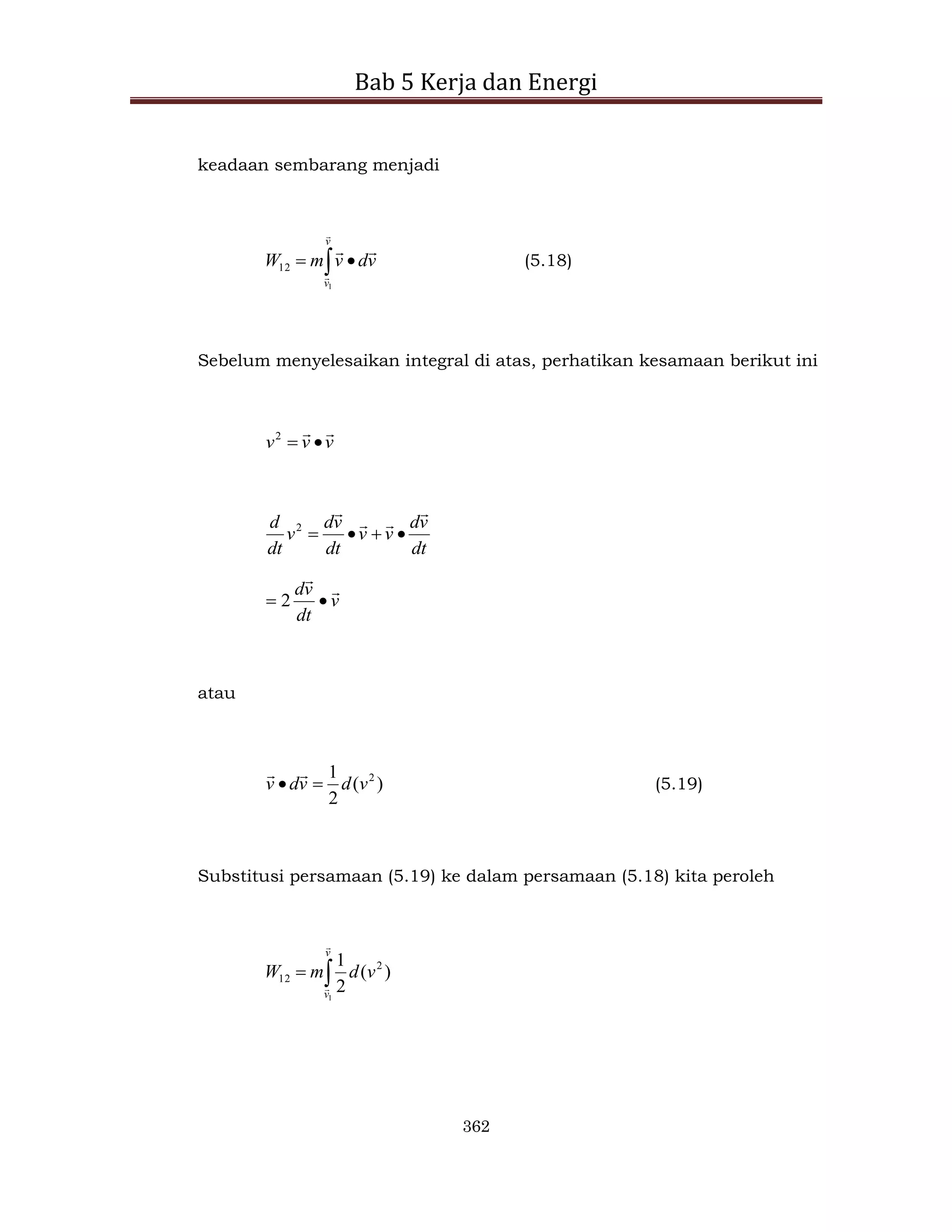 Bab 5 Kerja dan Energi
362
keadaan sembarang menjadi
 

v
v
v
d
v
m
W




1
12 (5.18)
Sebelum menyelesaikan integral di atas, perhatikan kesamaan berikut ini
v
v
v




2
dt
v
d
v
v
dt
v
d
v
dt
d








2
v
dt
v
d 


 2
atau
)
(
2
1 2
v
d
v
d
v 



(5.19)
Substitusi persamaan (5.19) ke dalam persamaan (5.18) kita peroleh


v
v
v
d
m
W


1
)
(
2
1 2
12
 