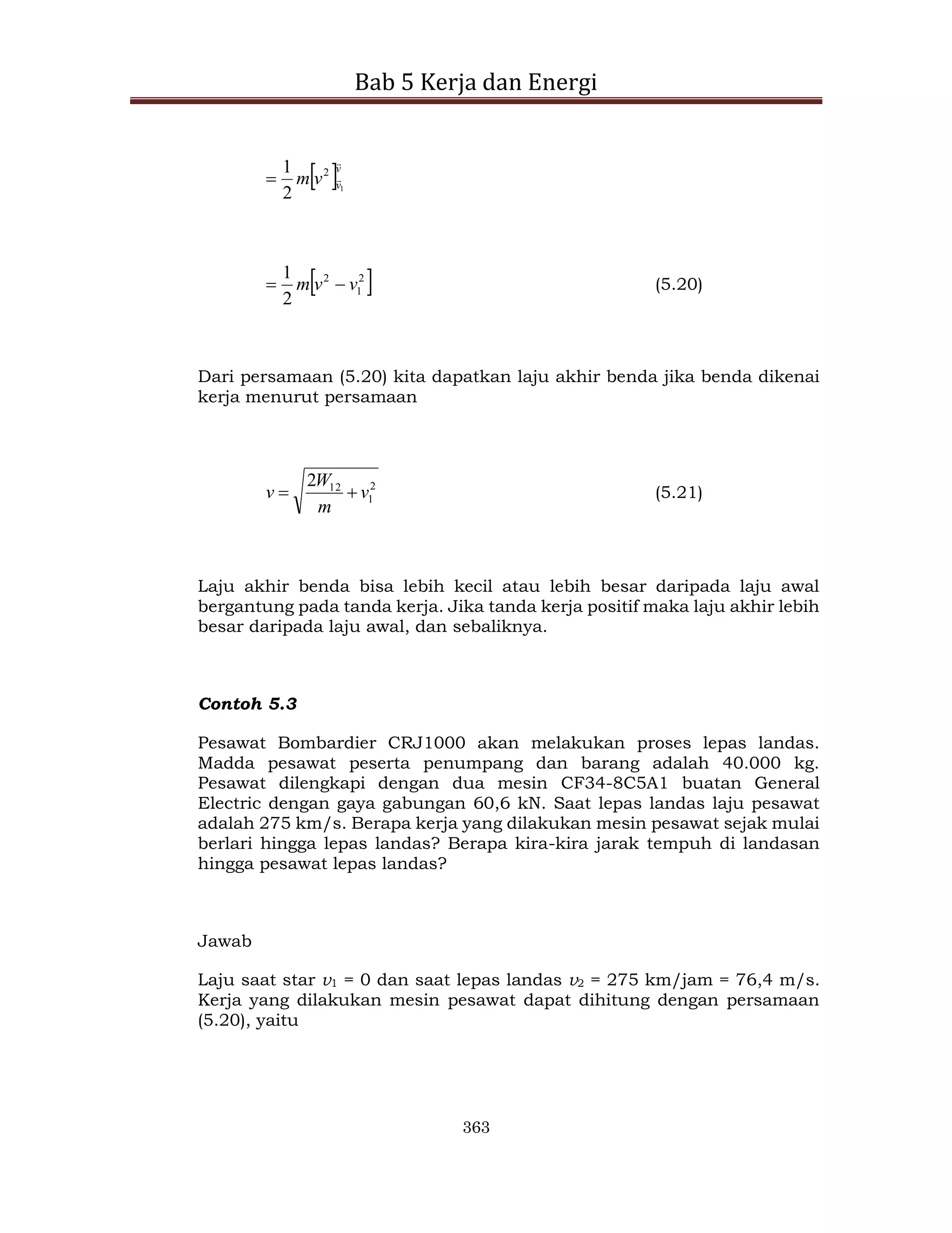 Bab 5 Kerja dan Energi
363
 v
v
v
m


1
2
2
1

 
2
1
2
2
1
v
v
m 
 (5.20)
Dari persamaan (5.20) kita dapatkan laju akhir benda jika benda dikenai
kerja menurut persamaan
2
1
12
2
v
m
W
v 
 (5.21)
Laju akhir benda bisa lebih kecil atau lebih besar daripada laju awal
bergantung pada tanda kerja. Jika tanda kerja positif maka laju akhir lebih
besar daripada laju awal, dan sebaliknya.
Contoh 5.3
Pesawat Bombardier CRJ1000 akan melakukan proses lepas landas.
Madda pesawat peserta penumpang dan barang adalah 40.000 kg.
Pesawat dilengkapi dengan dua mesin CF34-8C5A1 buatan General
Electric dengan gaya gabungan 60,6 kN. Saat lepas landas laju pesawat
adalah 275 km/s. Berapa kerja yang dilakukan mesin pesawat sejak mulai
berlari hingga lepas landas? Berapa kira-kira jarak tempuh di landasan
hingga pesawat lepas landas?
Jawab
Laju saat star v1 = 0 dan saat lepas landas v2 = 275 km/jam = 76,4 m/s.
Kerja yang dilakukan mesin pesawat dapat dihitung dengan persamaan
(5.20), yaitu
 