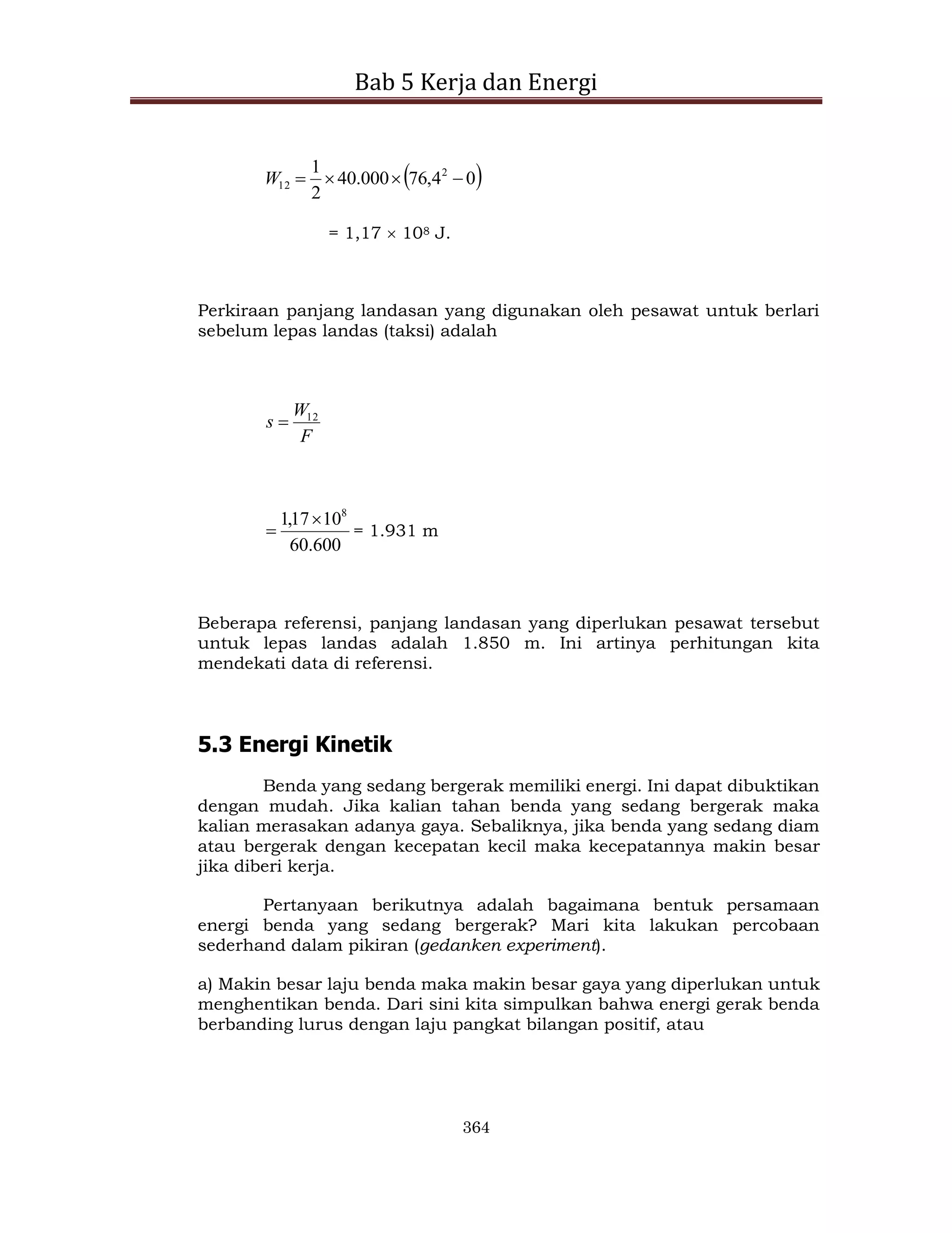 Bab 5 Kerja dan Energi
364
 
0
4
,
76
000
.
40
2
1 2
12 



W
= 1,17  108 J.
Perkiraan panjang landasan yang digunakan oleh pesawat untuk berlari
sebelum lepas landas (taksi) adalah
F
W
s 12

600
.
60
10
17
,
1 8

 = 1.931 m
Beberapa referensi, panjang landasan yang diperlukan pesawat tersebut
untuk lepas landas adalah 1.850 m. Ini artinya perhitungan kita
mendekati data di referensi.
5.3 Energi Kinetik
Benda yang sedang bergerak memiliki energi. Ini dapat dibuktikan
dengan mudah. Jika kalian tahan benda yang sedang bergerak maka
kalian merasakan adanya gaya. Sebaliknya, jika benda yang sedang diam
atau bergerak dengan kecepatan kecil maka kecepatannya makin besar
jika diberi kerja.
Pertanyaan berikutnya adalah bagaimana bentuk persamaan
energi benda yang sedang bergerak? Mari kita lakukan percobaan
sederhand dalam pikiran (gedanken experiment).
a) Makin besar laju benda maka makin besar gaya yang diperlukan untuk
menghentikan benda. Dari sini kita simpulkan bahwa energi gerak benda
berbanding lurus dengan laju pangkat bilangan positif, atau
 