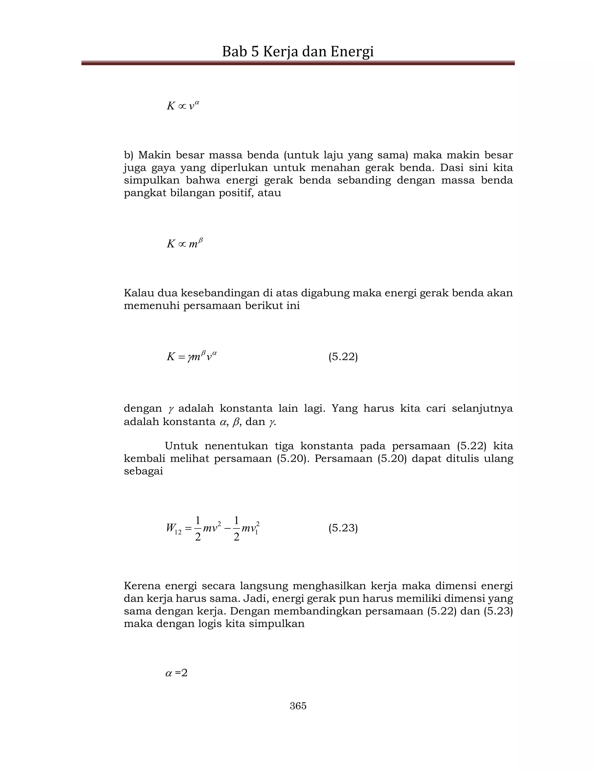 Bab 5 Kerja dan Energi
365

v
K 
b) Makin besar massa benda (untuk laju yang sama) maka makin besar
juga gaya yang diperlukan untuk menahan gerak benda. Dasi sini kita
simpulkan bahwa energi gerak benda sebanding dengan massa benda
pangkat bilangan positif, atau

m
K 
Kalau dua kesebandingan di atas digabung maka energi gerak benda akan
memenuhi persamaan berikut ini


 v
m
K  (5.22)
dengan  adalah konstanta lain lagi. Yang harus kita cari selanjutnya
adalah konstanta , , dan .
Untuk nenentukan tiga konstanta pada persamaan (5.22) kita
kembali melihat persamaan (5.20). Persamaan (5.20) dapat ditulis ulang
sebagai
2
1
2
12
2
1
2
1
mv
mv
W 
 (5.23)
Kerena energi secara langsung menghasilkan kerja maka dimensi energi
dan kerja harus sama. Jadi, energi gerak pun harus memiliki dimensi yang
sama dengan kerja. Dengan membandingkan persamaan (5.22) dan (5.23)
maka dengan logis kita simpulkan
 =2
 