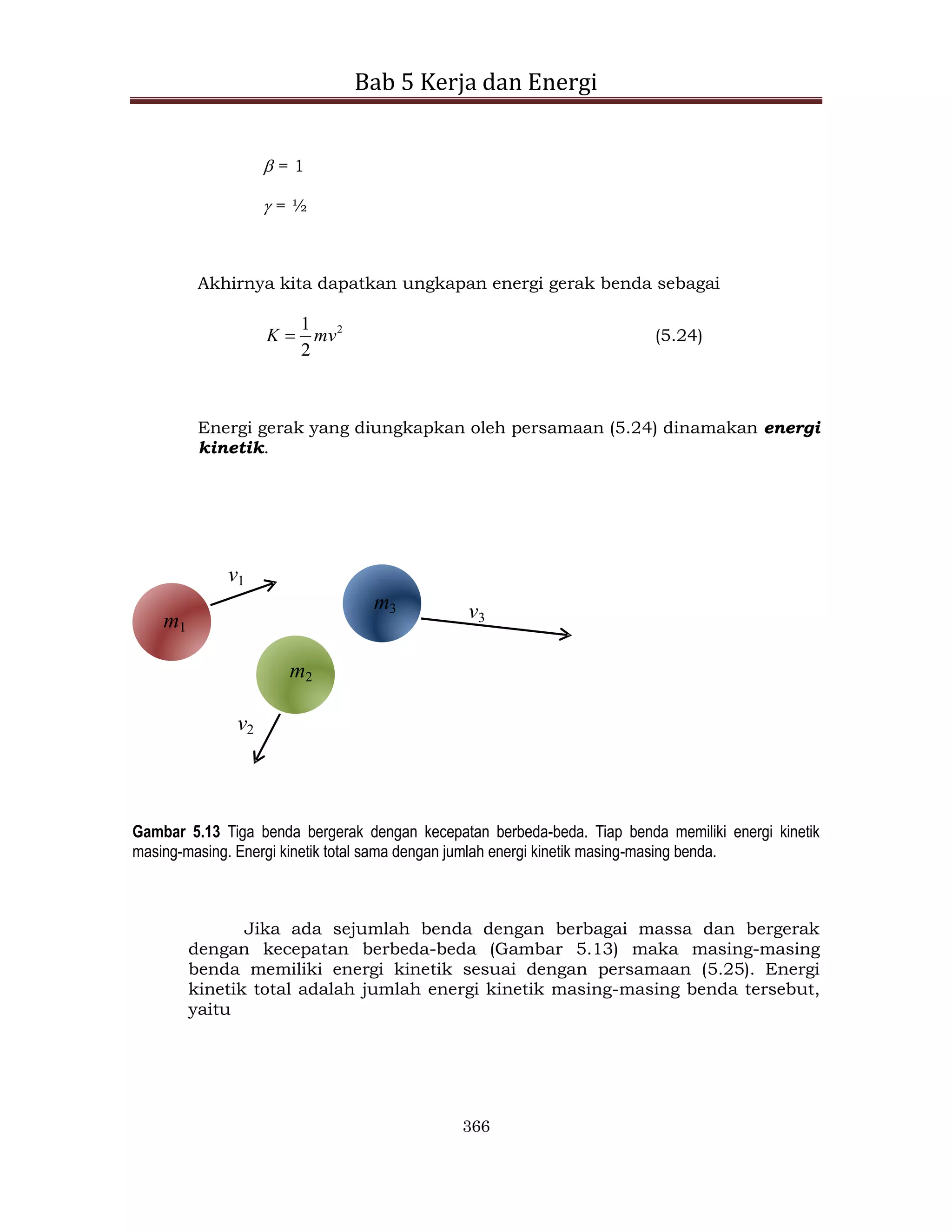 Bab 5 Kerja dan Energi
366
 = 1
 = ½
Akhirnya kita dapatkan ungkapan energi gerak benda sebagai
2
2
1
mv
K  (5.24)
Energi gerak yang diungkapkan oleh persamaan (5.24) dinamakan energi
kinetik.
v1
m1
v2
m2
v3
m3
Gambar 5.13 Tiga benda bergerak dengan kecepatan berbeda-beda. Tiap benda memiliki energi kinetik
masing-masing. Energi kinetik total sama dengan jumlah energi kinetik masing-masing benda.
Jika ada sejumlah benda dengan berbagai massa dan bergerak
dengan kecepatan berbeda-beda (Gambar 5.13) maka masing-masing
benda memiliki energi kinetik sesuai dengan persamaan (5.25). Energi
kinetik total adalah jumlah energi kinetik masing-masing benda tersebut,
yaitu
 