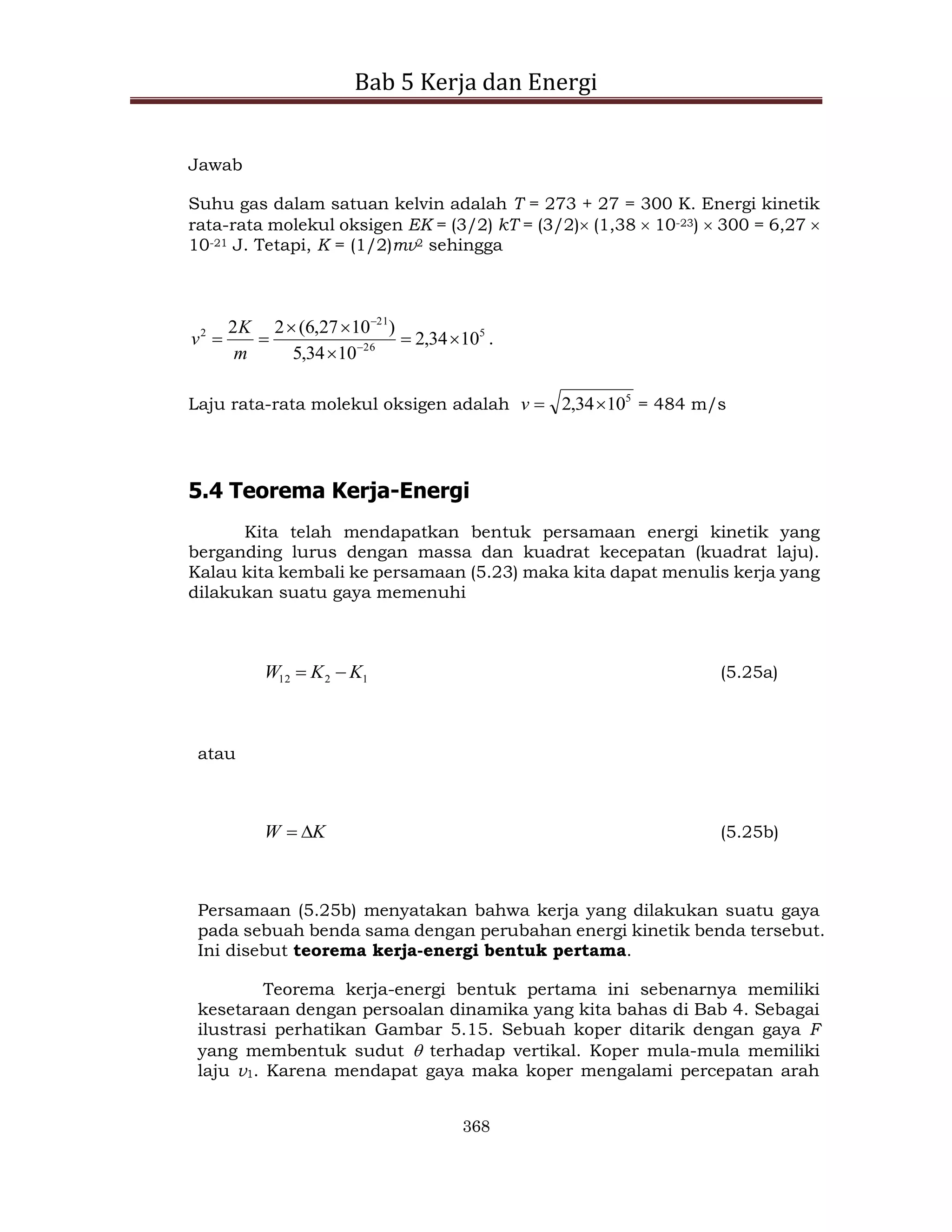 Bab 5 Kerja dan Energi
368
Jawab
Suhu gas dalam satuan kelvin adalah T = 273 + 27 = 300 K. Energi kinetik
rata-rata molekul oksigen EK = (3/2) kT = (3/2) (1,38  10-23)  300 = 6,27 
10-21 J. Tetapi, K = (1/2)mv2 sehingga
5
26
21
2
10
34
,
2
10
34
,
5
)
10
27
,
6
(
2
2






 

m
K
v .
Laju rata-rata molekul oksigen adalah 5
10
34
,
2 

v = 484 m/s
5.4 Teorema Kerja-Energi
Kita telah mendapatkan bentuk persamaan energi kinetik yang
berganding lurus dengan massa dan kuadrat kecepatan (kuadrat laju).
Kalau kita kembali ke persamaan (5.23) maka kita dapat menulis kerja yang
dilakukan suatu gaya memenuhi
1
2
12 K
K
W 
 (5.25a)
atau
K
W 
 (5.25b)
Persamaan (5.25b) menyatakan bahwa kerja yang dilakukan suatu gaya
pada sebuah benda sama dengan perubahan energi kinetik benda tersebut.
Ini disebut teorema kerja-energi bentuk pertama.
Teorema kerja-energi bentuk pertama ini sebenarnya memiliki
kesetaraan dengan persoalan dinamika yang kita bahas di Bab 4. Sebagai
ilustrasi perhatikan Gambar 5.15. Sebuah koper ditarik dengan gaya F
yang membentuk sudut  terhadap vertikal. Koper mula-mula memiliki
laju v1. Karena mendapat gaya maka koper mengalami percepatan arah
 