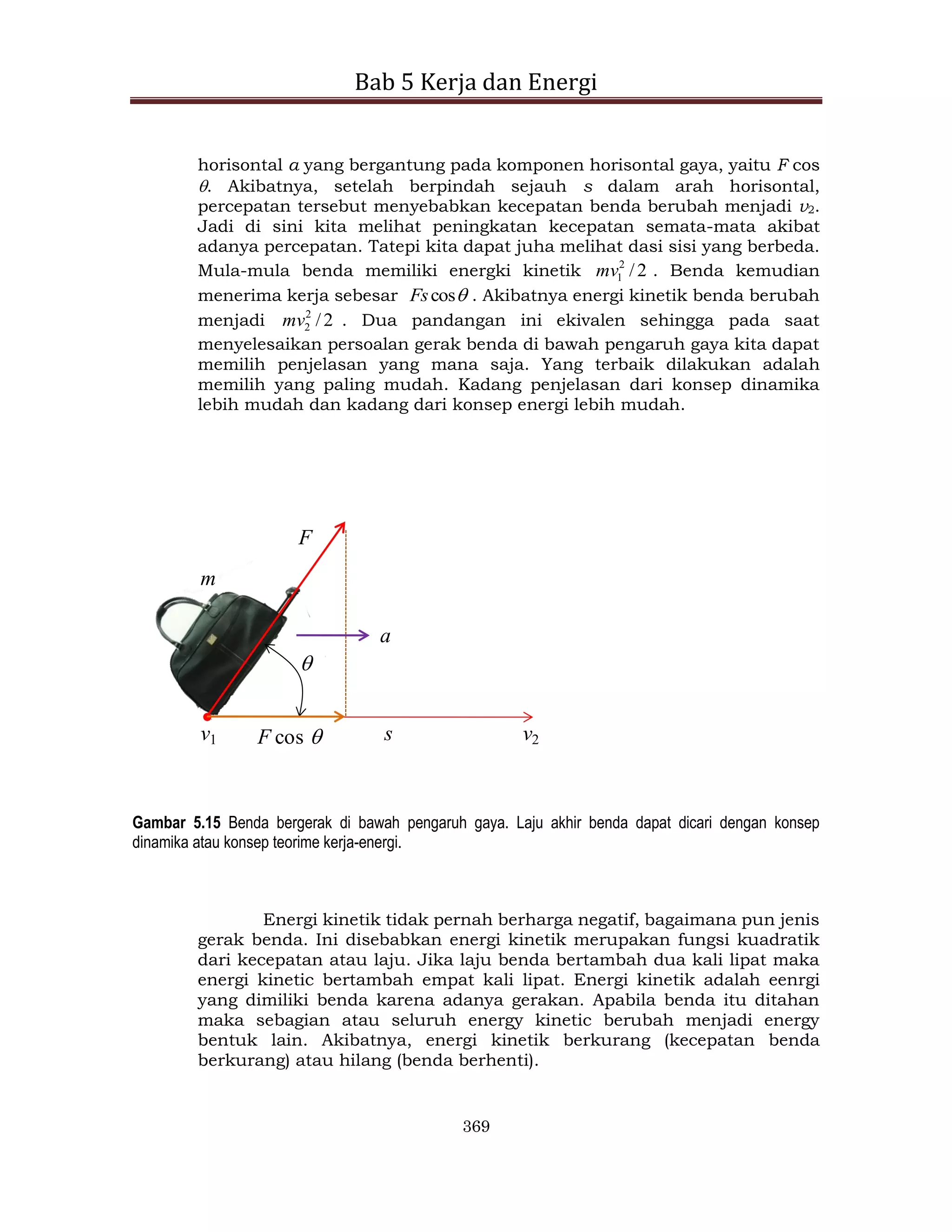 Bab 5 Kerja dan Energi
369
horisontal a yang bergantung pada komponen horisontal gaya, yaitu F cos
. Akibatnya, setelah berpindah sejauh s dalam arah horisontal,
percepatan tersebut menyebabkan kecepatan benda berubah menjadi v2.
Jadi di sini kita melihat peningkatan kecepatan semata-mata akibat
adanya percepatan. Tatepi kita dapat juha melihat dasi sisi yang berbeda.
Mula-mula benda memiliki energki kinetik 2
/
2
1
mv . Benda kemudian
menerima kerja sebesar 
cos
Fs . Akibatnya energi kinetik benda berubah
menjadi 2
/
2
2
mv . Dua pandangan ini ekivalen sehingga pada saat
menyelesaikan persoalan gerak benda di bawah pengaruh gaya kita dapat
memilih penjelasan yang mana saja. Yang terbaik dilakukan adalah
memilih yang paling mudah. Kadang penjelasan dari konsep dinamika
lebih mudah dan kadang dari konsep energi lebih mudah.
F
s

F cos 
a
v1 v2
m
Gambar 5.15 Benda bergerak di bawah pengaruh gaya. Laju akhir benda dapat dicari dengan konsep
dinamika atau konsep teorime kerja-energi.
Energi kinetik tidak pernah berharga negatif, bagaimana pun jenis
gerak benda. Ini disebabkan energi kinetik merupakan fungsi kuadratik
dari kecepatan atau laju. Jika laju benda bertambah dua kali lipat maka
energi kinetic bertambah empat kali lipat. Energi kinetik adalah eenrgi
yang dimiliki benda karena adanya gerakan. Apabila benda itu ditahan
maka sebagian atau seluruh energy kinetic berubah menjadi energy
bentuk lain. Akibatnya, energi kinetik berkurang (kecepatan benda
berkurang) atau hilang (benda berhenti).
 