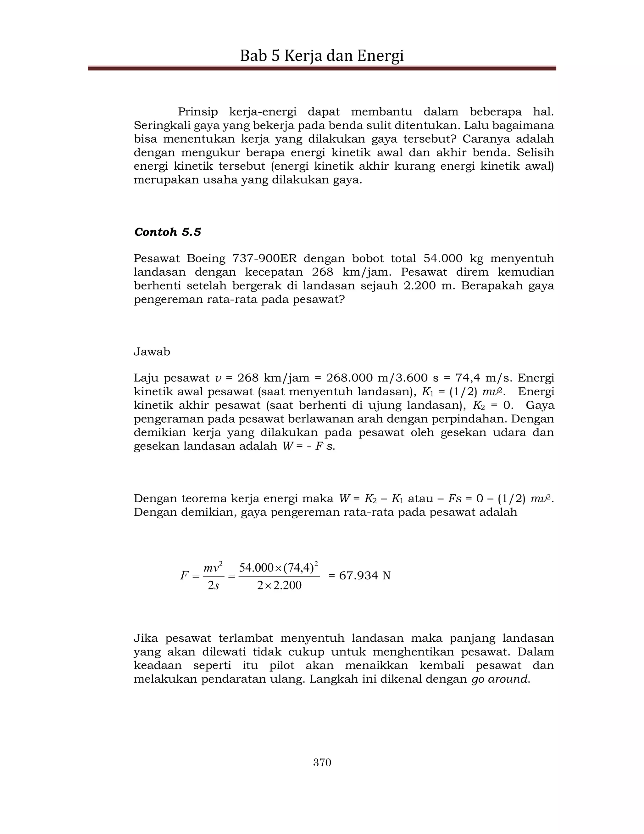 Bab 5 Kerja dan Energi
370
Prinsip kerja-energi dapat membantu dalam beberapa hal.
Seringkali gaya yang bekerja pada benda sulit ditentukan. Lalu bagaimana
bisa menentukan kerja yang dilakukan gaya tersebut? Caranya adalah
dengan mengukur berapa energi kinetik awal dan akhir benda. Selisih
energi kinetik tersebut (energi kinetik akhir kurang energi kinetik awal)
merupakan usaha yang dilakukan gaya.
Contoh 5.5
Pesawat Boeing 737-900ER dengan bobot total 54.000 kg menyentuh
landasan dengan kecepatan 268 km/jam. Pesawat direm kemudian
berhenti setelah bergerak di landasan sejauh 2.200 m. Berapakah gaya
pengereman rata-rata pada pesawat?
Jawab
Laju pesawat v = 268 km/jam = 268.000 m/3.600 s = 74,4 m/s. Energi
kinetik awal pesawat (saat menyentuh landasan), K1 = (1/2) mv2. Energi
kinetik akhir pesawat (saat berhenti di ujung landasan), K2 = 0. Gaya
pengeraman pada pesawat berlawanan arah dengan perpindahan. Dengan
demikian kerja yang dilakukan pada pesawat oleh gesekan udara dan
gesekan landasan adalah W = - F s.
Dengan teorema kerja energi maka W = K2 – K1 atau – Fs = 0 – (1/2) mv2.
Dengan demikian, gaya pengereman rata-rata pada pesawat adalah
200
.
2
2
)
4
,
74
(
000
.
54
2
2
2




s
mv
F = 67.934 N
Jika pesawat terlambat menyentuh landasan maka panjang landasan
yang akan dilewati tidak cukup untuk menghentikan pesawat. Dalam
keadaan seperti itu pilot akan menaikkan kembali pesawat dan
melakukan pendaratan ulang. Langkah ini dikenal dengan go around.
 