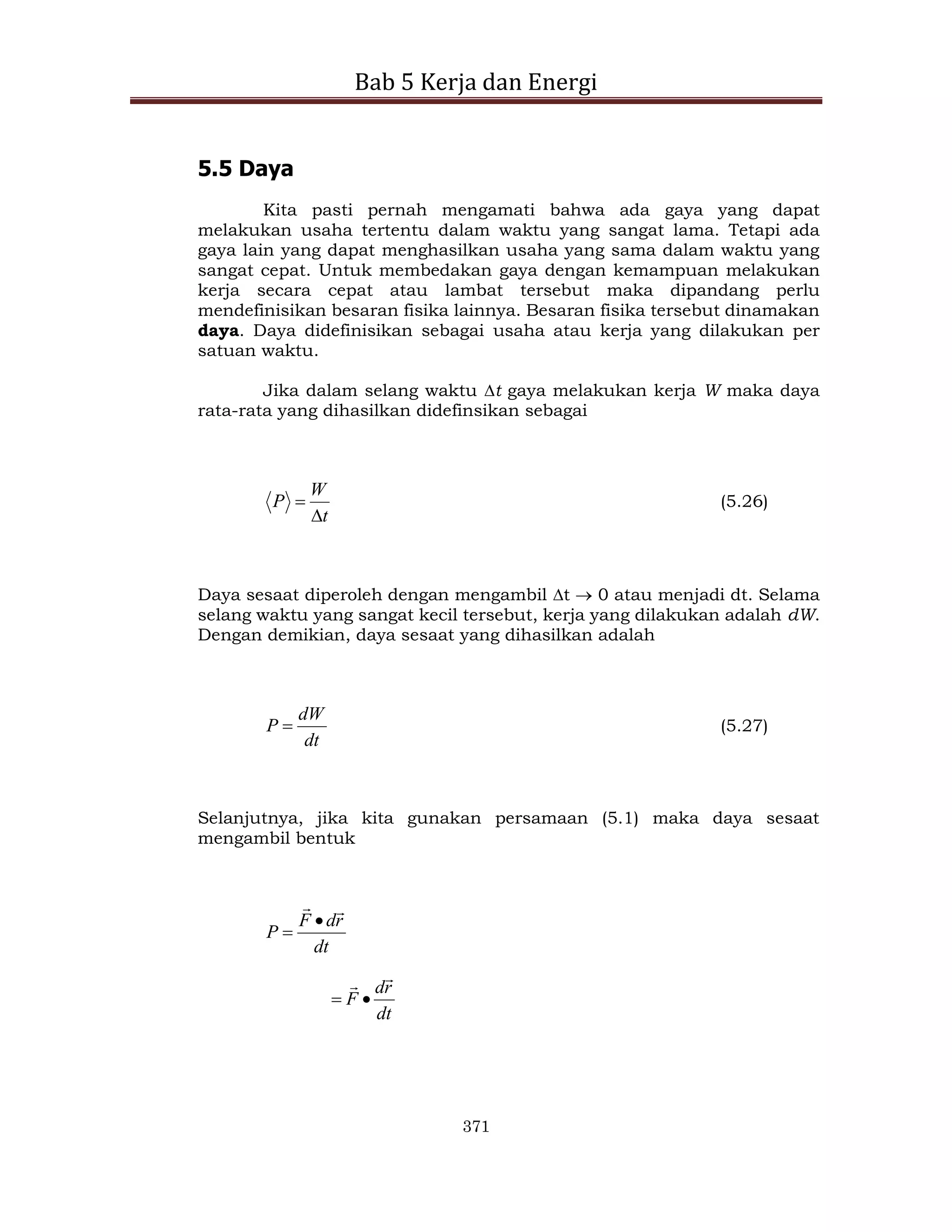 Bab 5 Kerja dan Energi
371
5.5 Daya
Kita pasti pernah mengamati bahwa ada gaya yang dapat
melakukan usaha tertentu dalam waktu yang sangat lama. Tetapi ada
gaya lain yang dapat menghasilkan usaha yang sama dalam waktu yang
sangat cepat. Untuk membedakan gaya dengan kemampuan melakukan
kerja secara cepat atau lambat tersebut maka dipandang perlu
mendefinisikan besaran fisika lainnya. Besaran fisika tersebut dinamakan
daya. Daya didefinisikan sebagai usaha atau kerja yang dilakukan per
satuan waktu.
Jika dalam selang waktu t gaya melakukan kerja W maka daya
rata-rata yang dihasilkan didefinsikan sebagai
t
W
P

 (5.26)
Daya sesaat diperoleh dengan mengambil t  0 atau menjadi dt. Selama
selang waktu yang sangat kecil tersebut, kerja yang dilakukan adalah dW.
Dengan demikian, daya sesaat yang dihasilkan adalah
dt
dW
P  (5.27)
Selanjutnya, jika kita gunakan persamaan (5.1) maka daya sesaat
mengambil bentuk
dt
r
d
F
P




dt
r
d
F




 