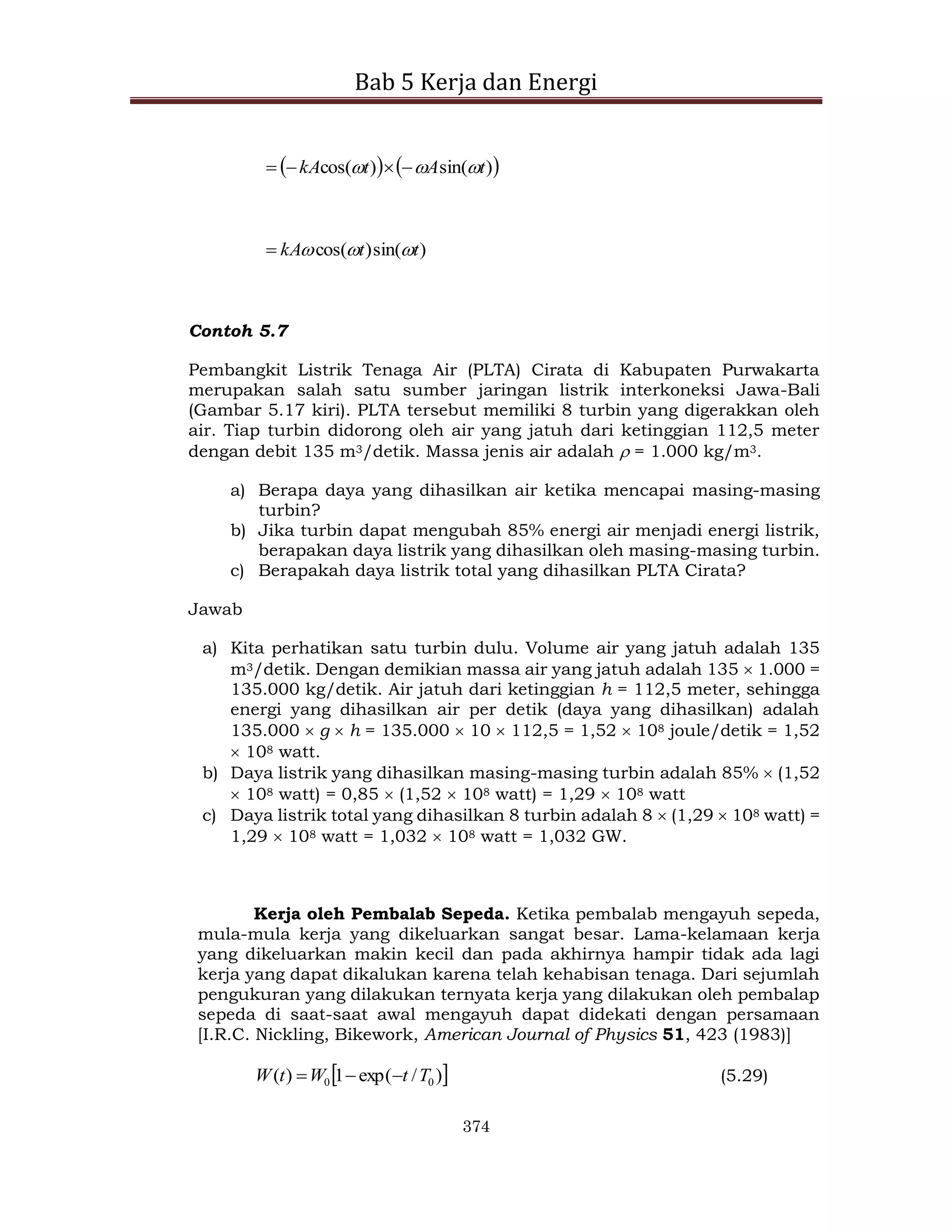 Bab 5 Kerja dan Energi
374
   
)
sin(
)
cos( t
A
t
kA 

 



)
sin(
)
cos( t
t
kA 



Contoh 5.7
Pembangkit Listrik Tenaga Air (PLTA) Cirata di Kabupaten Purwakarta
merupakan salah satu sumber jaringan listrik interkoneksi Jawa-Bali
(Gambar 5.17 kiri). PLTA tersebut memiliki 8 turbin yang digerakkan oleh
air. Tiap turbin didorong oleh air yang jatuh dari ketinggian 112,5 meter
dengan debit 135 m3/detik. Massa jenis air adalah  = 1.000 kg/m3.
a) Berapa daya yang dihasilkan air ketika mencapai masing-masing
turbin?
b) Jika turbin dapat mengubah 85% energi air menjadi energi listrik,
berapakan daya listrik yang dihasilkan oleh masing-masing turbin.
c) Berapakah daya listrik total yang dihasilkan PLTA Cirata?
Jawab
a) Kita perhatikan satu turbin dulu. Volume air yang jatuh adalah 135
m3/detik. Dengan demikian massa air yang jatuh adalah 135  1.000 =
135.000 kg/detik. Air jatuh dari ketinggian h = 112,5 meter, sehingga
energi yang dihasilkan air per detik (daya yang dihasilkan) adalah
135.000  g  h = 135.000  10  112,5 = 1,52  108 joule/detik = 1,52
 108 watt.
b) Daya listrik yang dihasilkan masing-masing turbin adalah 85%  (1,52
 108 watt) = 0,85  (1,52  108 watt) = 1,29  108 watt
c) Daya listrik total yang dihasilkan 8 turbin adalah 8  (1,29  108 watt) =
1,29  108 watt = 1,032  108 watt = 1,032 GW.
Kerja oleh Pembalab Sepeda. Ketika pembalab mengayuh sepeda,
mula-mula kerja yang dikeluarkan sangat besar. Lama-kelamaan kerja
yang dikeluarkan makin kecil dan pada akhirnya hampir tidak ada lagi
kerja yang dapat dikalukan karena telah kehabisan tenaga. Dari sejumlah
pengukuran yang dilakukan ternyata kerja yang dilakukan oleh pembalap
sepeda di saat-saat awal mengayuh dapat didekati dengan persamaan
[I.R.C. Nickling, Bikework, American Journal of Physics 51, 423 (1983)]
 
)
/
exp(
1
)
( 0
0 T
t
W
t
W 

 (5.29)
 
