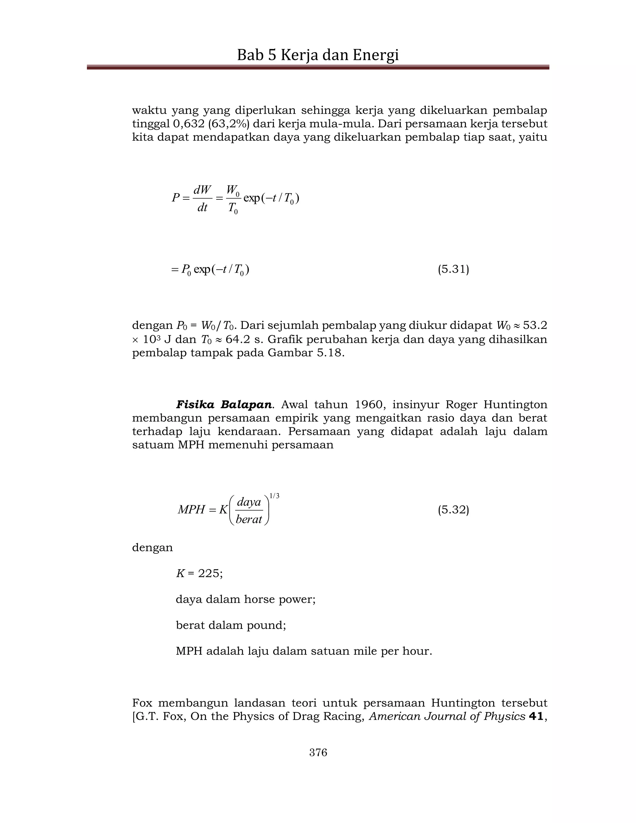 Bab 5 Kerja dan Energi
376
waktu yang yang diperlukan sehingga kerja yang dikeluarkan pembalap
tinggal 0,632 (63,2%) dari kerja mula-mula. Dari persamaan kerja tersebut
kita dapat mendapatkan daya yang dikeluarkan pembalap tiap saat, yaitu
)
/
exp( 0
0
0
T
t
T
W
dt
dW
P 


)
/
exp( 0
0 T
t
P 
 (5.31)
dengan P0 = W0/T0. Dari sejumlah pembalap yang diukur didapat W0  53.2
 103 J dan T0  64.2 s. Grafik perubahan kerja dan daya yang dihasilkan
pembalap tampak pada Gambar 5.18.
Fisika Balapan. Awal tahun 1960, insinyur Roger Huntington
membangun persamaan empirik yang mengaitkan rasio daya dan berat
terhadap laju kendaraan. Persamaan yang didapat adalah laju dalam
satuam MPH memenuhi persamaan
3
/
1







berat
daya
K
MPH (5.32)
dengan
K = 225;
daya dalam horse power;
berat dalam pound;
MPH adalah laju dalam satuan mile per hour.
Fox membangun landasan teori untuk persamaan Huntington tersebut
[G.T. Fox, On the Physics of Drag Racing, American Journal of Physics 41,
 