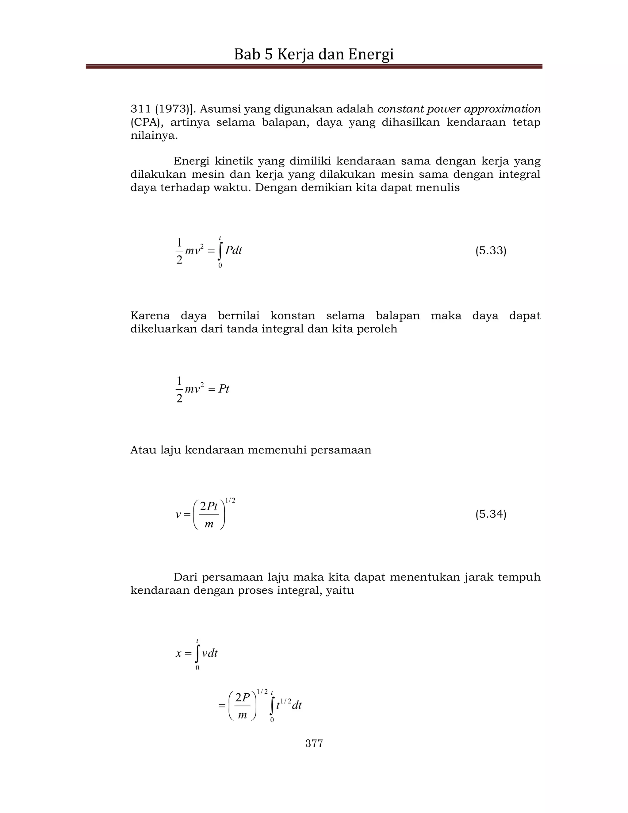 Bab 5 Kerja dan Energi
377
311 (1973)]. Asumsi yang digunakan adalah constant power approximation
(CPA), artinya selama balapan, daya yang dihasilkan kendaraan tetap
nilainya.
Energi kinetik yang dimiliki kendaraan sama dengan kerja yang
dilakukan mesin dan kerja yang dilakukan mesin sama dengan integral
daya terhadap waktu. Dengan demikian kita dapat menulis


t
Pdt
mv
0
2
2
1
(5.33)
Karena daya bernilai konstan selama balapan maka daya dapat
dikeluarkan dari tanda integral dan kita peroleh
Pt
mv 
2
2
1
Atau laju kendaraan memenuhi persamaan
2
/
1
2







m
Pt
v (5.34)
Dari persamaan laju maka kita dapat menentukan jarak tempuh
kendaraan dengan proses integral, yaitu


t
vdt
x
0








t
dt
t
m
P
0
2
/
1
2
/
1
2
 