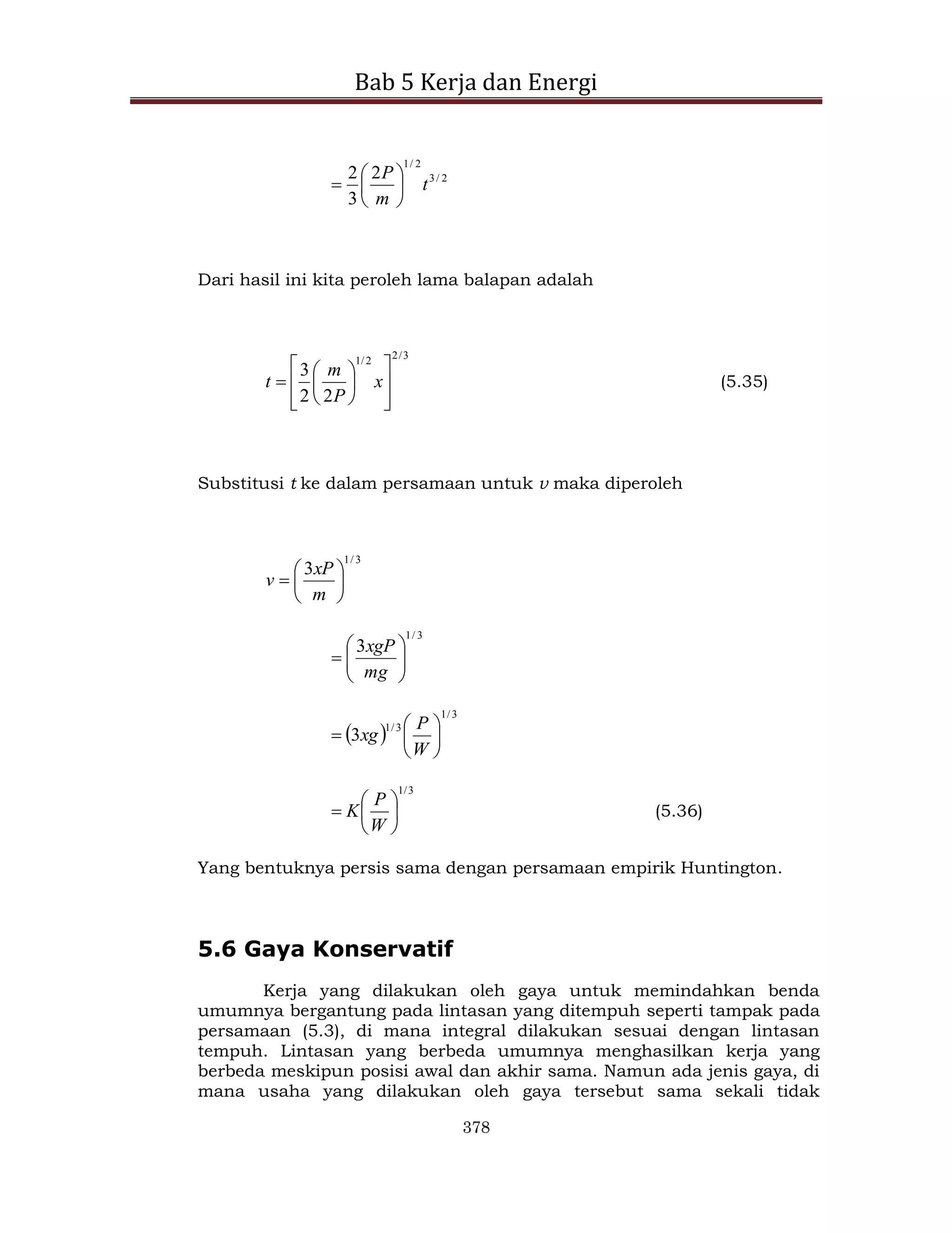 Bab 5 Kerja dan Energi
378
2
/
3
2
/
1
2
3
2
t
m
P







Dari hasil ini kita peroleh lama balapan adalah
3
/
2
2
/
1
2
2
3














 x
P
m
t (5.35)
Substitusi t ke dalam persamaan untuk v maka diperoleh
3
/
1
3







m
xP
v
3
/
1
3









mg
xgP
 
3
/
1
3
/
1
3 






W
P
xg
3
/
1







W
P
K (5.36)
Yang bentuknya persis sama dengan persamaan empirik Huntington.
5.6 Gaya Konservatif
Kerja yang dilakukan oleh gaya untuk memindahkan benda
umumnya bergantung pada lintasan yang ditempuh seperti tampak pada
persamaan (5.3), di mana integral dilakukan sesuai dengan lintasan
tempuh. Lintasan yang berbeda umumnya menghasilkan kerja yang
berbeda meskipun posisi awal dan akhir sama. Namun ada jenis gaya, di
mana usaha yang dilakukan oleh gaya tersebut sama sekali tidak
 