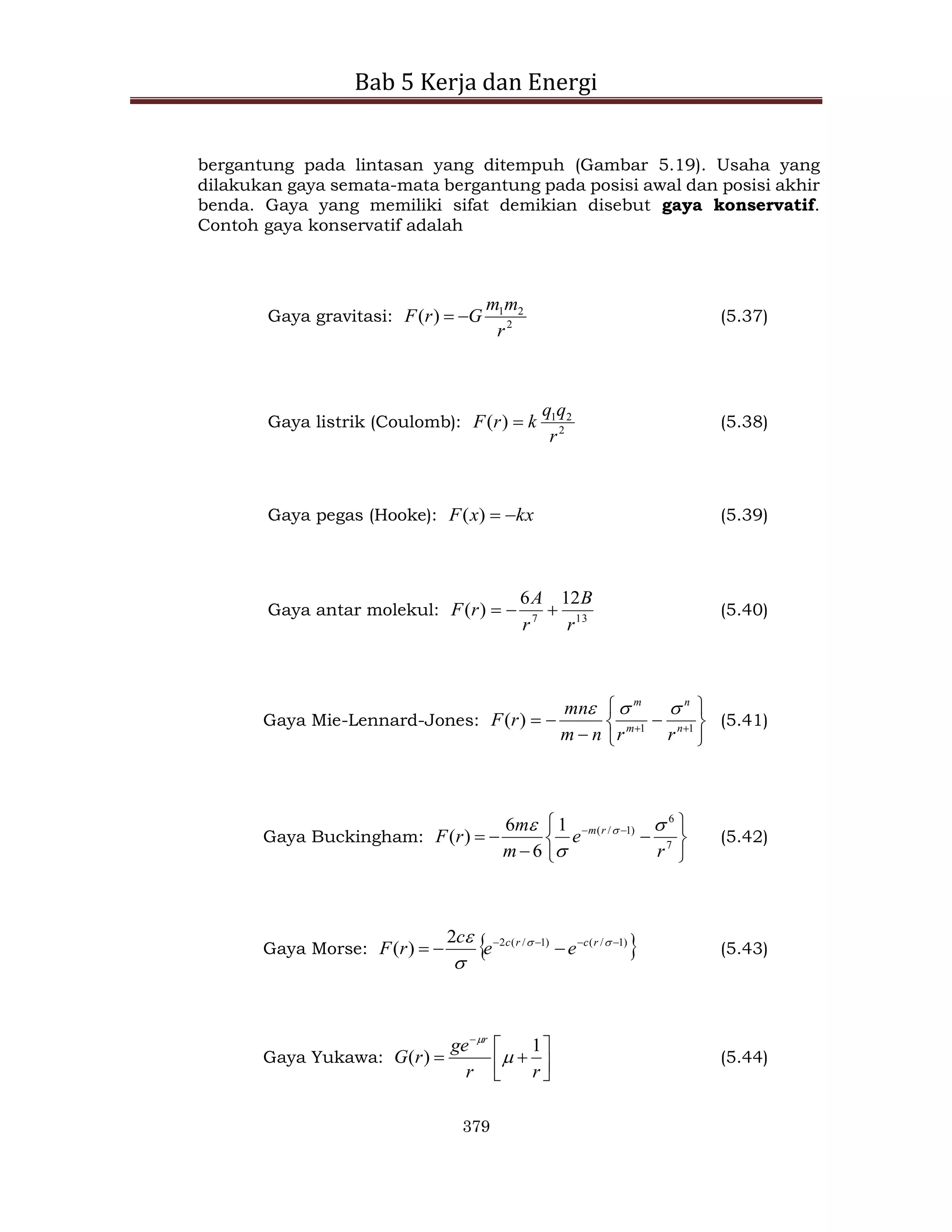 Bab 5 Kerja dan Energi
379
bergantung pada lintasan yang ditempuh (Gambar 5.19). Usaha yang
dilakukan gaya semata-mata bergantung pada posisi awal dan posisi akhir
benda. Gaya yang memiliki sifat demikian disebut gaya konservatif.
Contoh gaya konservatif adalah
Gaya gravitasi: 2
2
1
)
(
r
m
m
G
r
F 
 (5.37)
Gaya listrik (Coulomb): 2
2
1
)
(
r
q
q
k
r
F  (5.38)
Gaya pegas (Hooke): kx
x
F 

)
( (5.39)
Gaya antar molekul: 13
7
12
6
)
(
r
B
r
A
r
F 

 (5.40)
Gaya Mie-Lennard-Jones:









 
 1
1
)
( n
n
m
m
r
r
n
m
mn
r
F



(5.41)
Gaya Buckingham:









 

7
6
)
1
/
(
1
6
6
)
(
r
e
m
m
r
F r
m 

 
(5.42)
Gaya Morse:  
)
1
/
(
)
1
/
(
2
2
)
( 





 


 r
c
r
c
e
e
c
r
F (5.43)
Gaya Yukawa: 








r
r
ge
r
G
r
1
)
( 

(5.44)
 