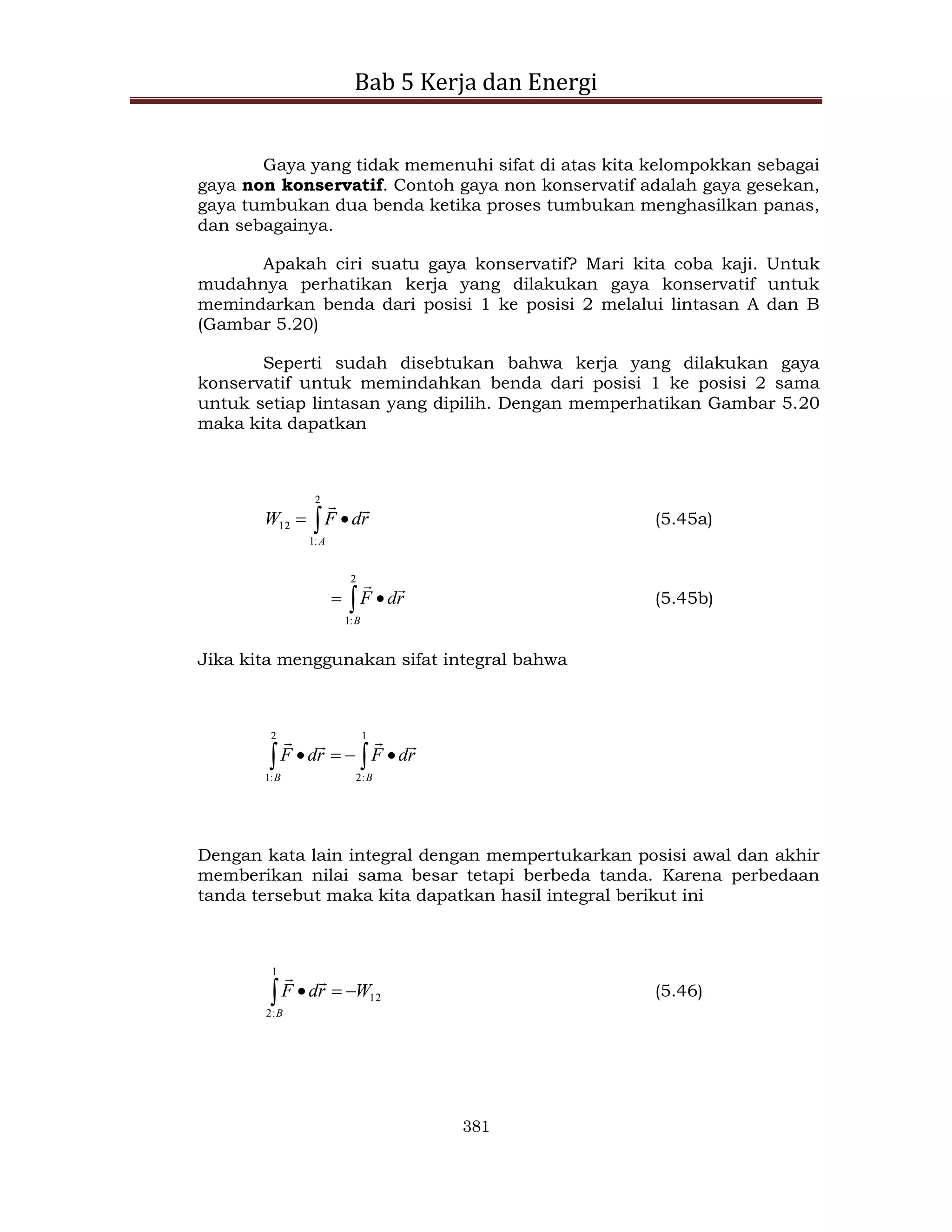 Bab 5 Kerja dan Energi
381
Gaya yang tidak memenuhi sifat di atas kita kelompokkan sebagai
gaya non konservatif. Contoh gaya non konservatif adalah gaya gesekan,
gaya tumbukan dua benda ketika proses tumbukan menghasilkan panas,
dan sebagainya.
Apakah ciri suatu gaya konservatif? Mari kita coba kaji. Untuk
mudahnya perhatikan kerja yang dilakukan gaya konservatif untuk
memindarkan benda dari posisi 1 ke posisi 2 melalui lintasan A dan B
(Gambar 5.20)
Seperti sudah disebtukan bahwa kerja yang dilakukan gaya
konservatif untuk memindahkan benda dari posisi 1 ke posisi 2 sama
untuk setiap lintasan yang dipilih. Dengan memperhatikan Gambar 5.20
maka kita dapatkan
 

2
:
1
12
A
r
d
F
W


(5.45a)
 

2
:
1 B
r
d
F


(5.45b)
Jika kita menggunakan sifat integral bahwa

 



1
:
2
2
:
1 B
B
r
d
F
r
d
F




Dengan kata lain integral dengan mempertukarkan posisi awal dan akhir
memberikan nilai sama besar tetapi berbeda tanda. Karena perbedaan
tanda tersebut maka kita dapatkan hasil integral berikut ini
12
1
:
2
W
r
d
F
B






(5.46)
 