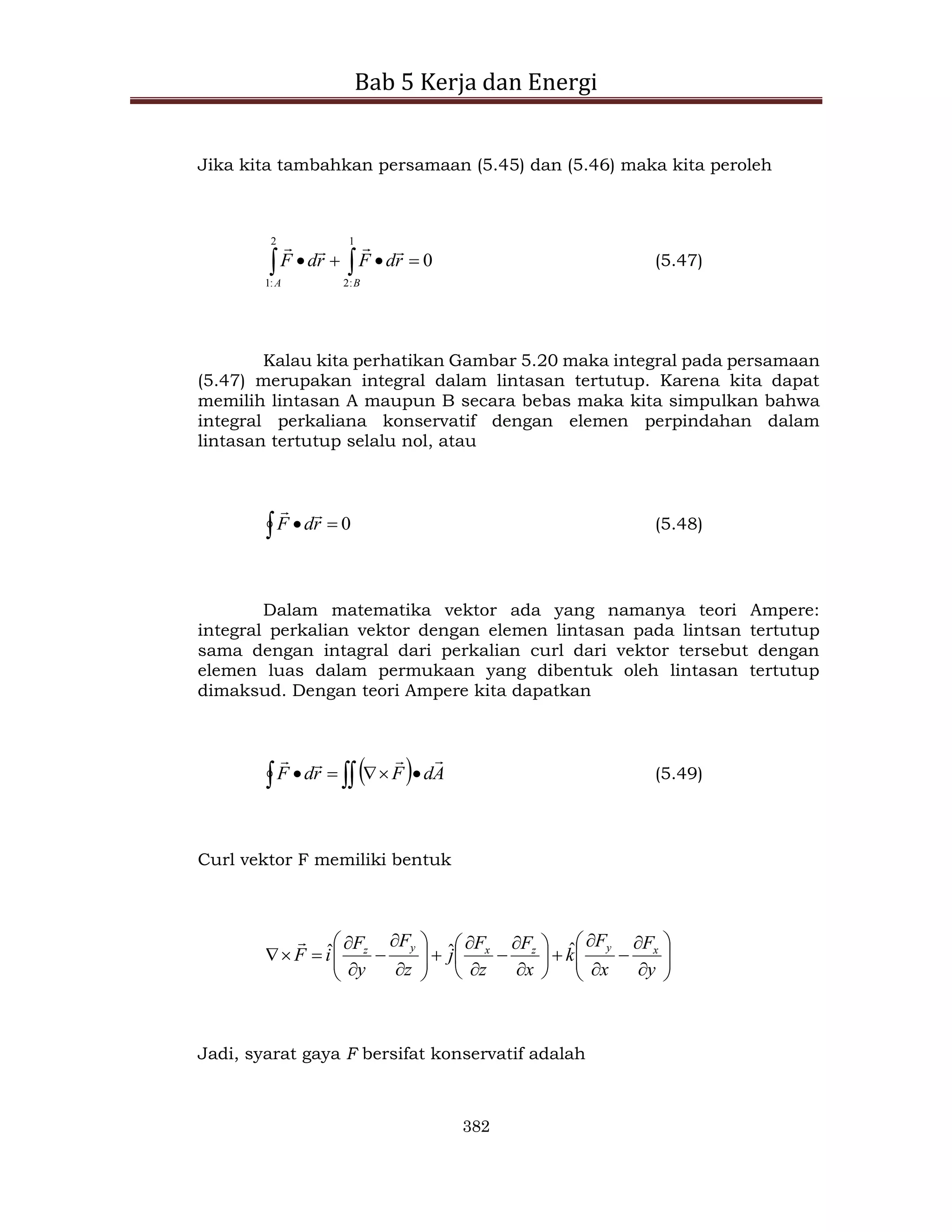 Bab 5 Kerja dan Energi
382
Jika kita tambahkan persamaan (5.45) dan (5.46) maka kita peroleh
0
1
:
2
2
:
1



 
 B
A
r
d
F
r
d
F




(5.47)
Kalau kita perhatikan Gambar 5.20 maka integral pada persamaan
(5.47) merupakan integral dalam lintasan tertutup. Karena kita dapat
memilih lintasan A maupun B secara bebas maka kita simpulkan bahwa
integral perkaliana konservatif dengan elemen perpindahan dalam
lintasan tertutup selalu nol, atau
0


 r
d
F


(5.48)
Dalam matematika vektor ada yang namanya teori Ampere:
integral perkalian vektor dengan elemen lintasan pada lintsan tertutup
sama dengan intagral dari perkalian curl dari vektor tersebut dengan
elemen luas dalam permukaan yang dibentuk oleh lintasan tertutup
dimaksud. Dengan teori Ampere kita dapatkan
 

 



 A
d
F
r
d
F




(5.49)
Curl vektor F memiliki bentuk










































y
F
x
F
k
x
F
z
F
j
z
F
y
F
i
F x
y
z
x
y
z ˆ
ˆ
ˆ

Jadi, syarat gaya F bersifat konservatif adalah
 