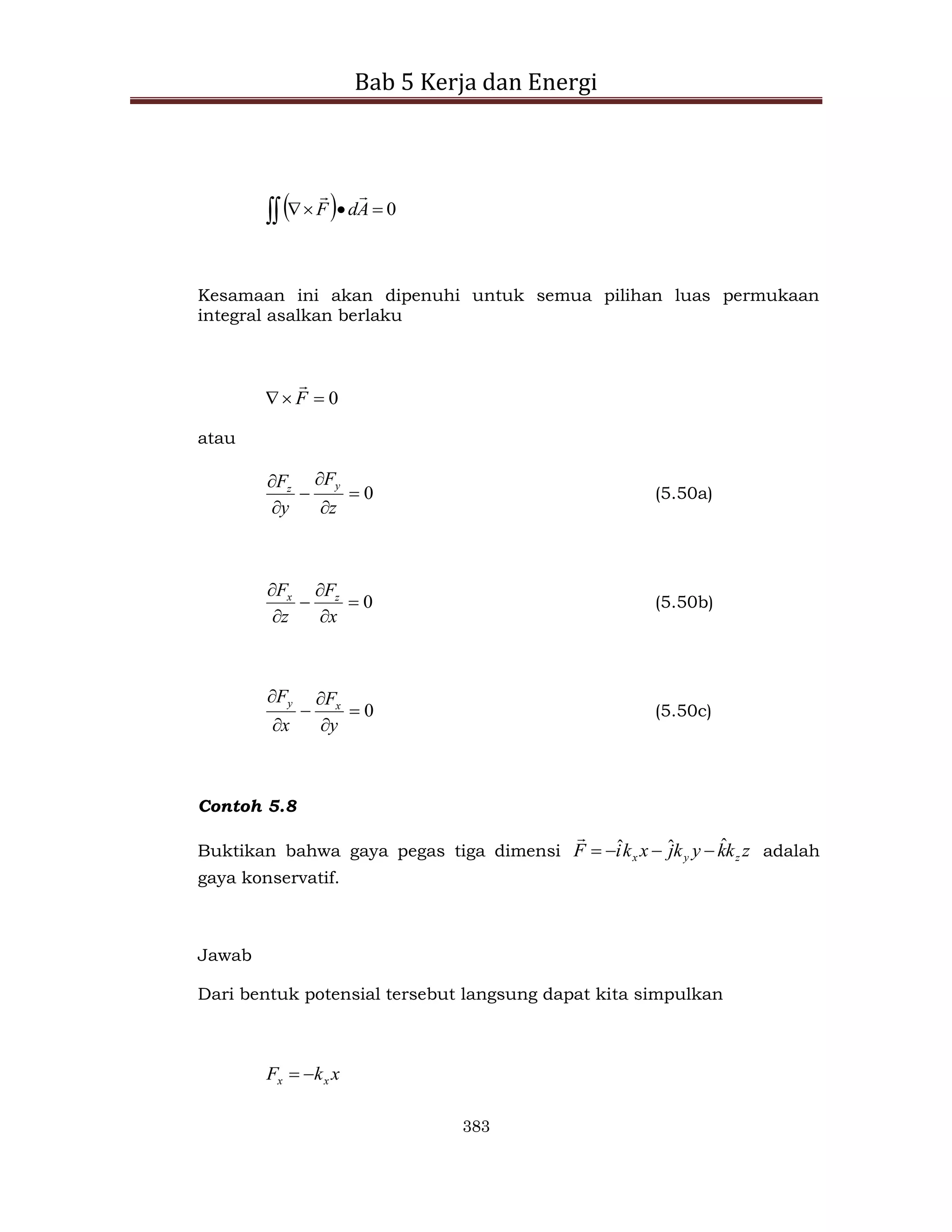 Bab 5 Kerja dan Energi
383
  0




 A
d
F


Kesamaan ini akan dipenuhi untuk semua pilihan luas permukaan
integral asalkan berlaku
0


 F

atau
0






z
F
y
F y
z
(5.50a)
0






x
F
z
F z
x
(5.50b)
0






y
F
x
F x
y
(5.50c)
Contoh 5.8
Buktikan bahwa gaya pegas tiga dimensi z
k
k
y
k
j
x
k
i
F z
y
x
ˆ
ˆ
ˆ 




adalah
gaya konservatif.
Jawab
Dari bentuk potensial tersebut langsung dapat kita simpulkan
x
k
F x
x 

 
