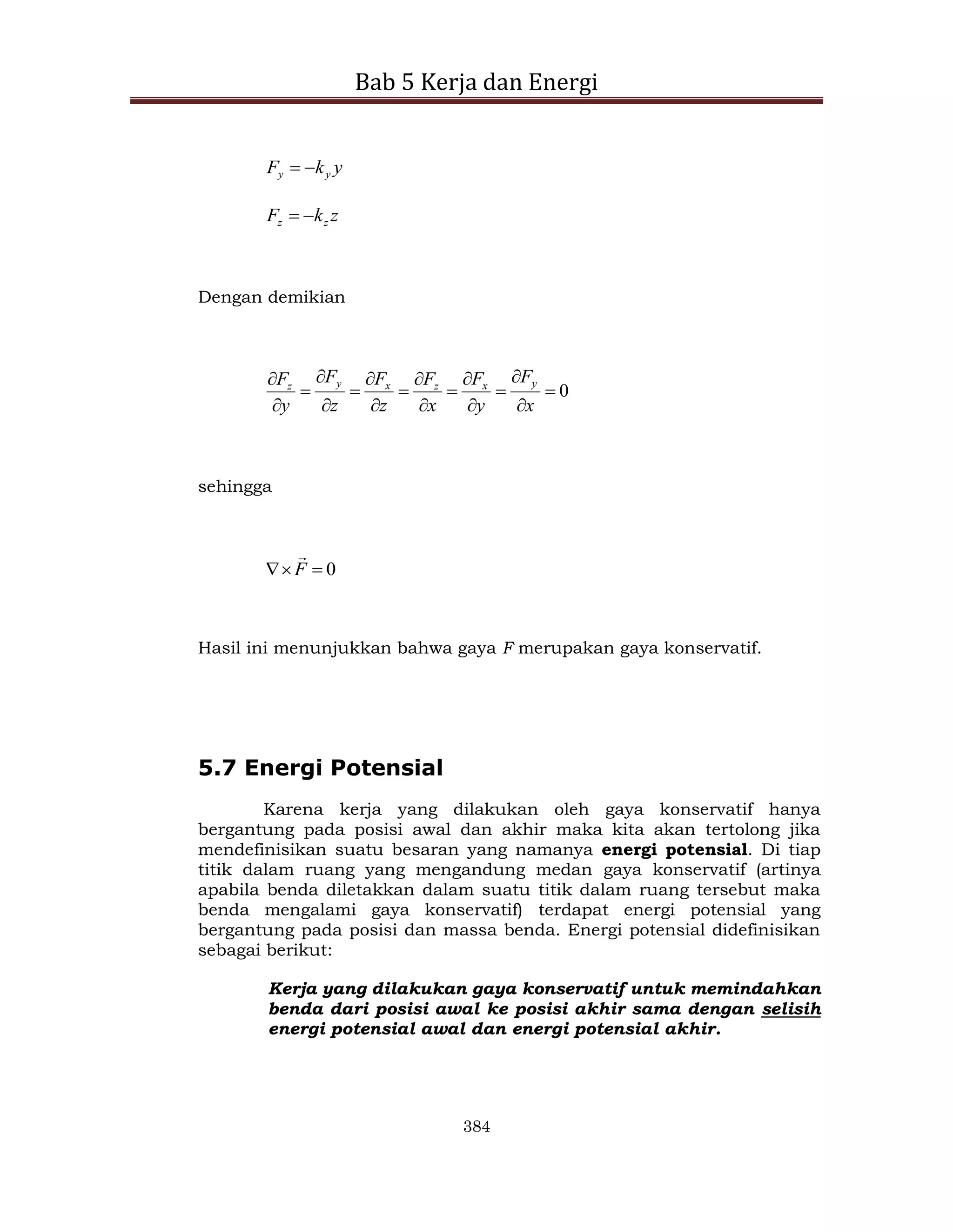 Bab 5 Kerja dan Energi
384
y
k
F y
y 

z
k
F z
z 

Dengan demikian
0


















x
F
y
F
x
F
z
F
z
F
y
F y
x
z
x
y
z
sehingga
0


 F

Hasil ini menunjukkan bahwa gaya F merupakan gaya konservatif.
5.7 Energi Potensial
Karena kerja yang dilakukan oleh gaya konservatif hanya
bergantung pada posisi awal dan akhir maka kita akan tertolong jika
mendefinisikan suatu besaran yang namanya energi potensial. Di tiap
titik dalam ruang yang mengandung medan gaya konservatif (artinya
apabila benda diletakkan dalam suatu titik dalam ruang tersebut maka
benda mengalami gaya konservatif) terdapat energi potensial yang
bergantung pada posisi dan massa benda. Energi potensial didefinisikan
sebagai berikut:
Kerja yang dilakukan gaya konservatif untuk memindahkan
benda dari posisi awal ke posisi akhir sama dengan selisih
energi potensial awal dan energi potensial akhir.
 