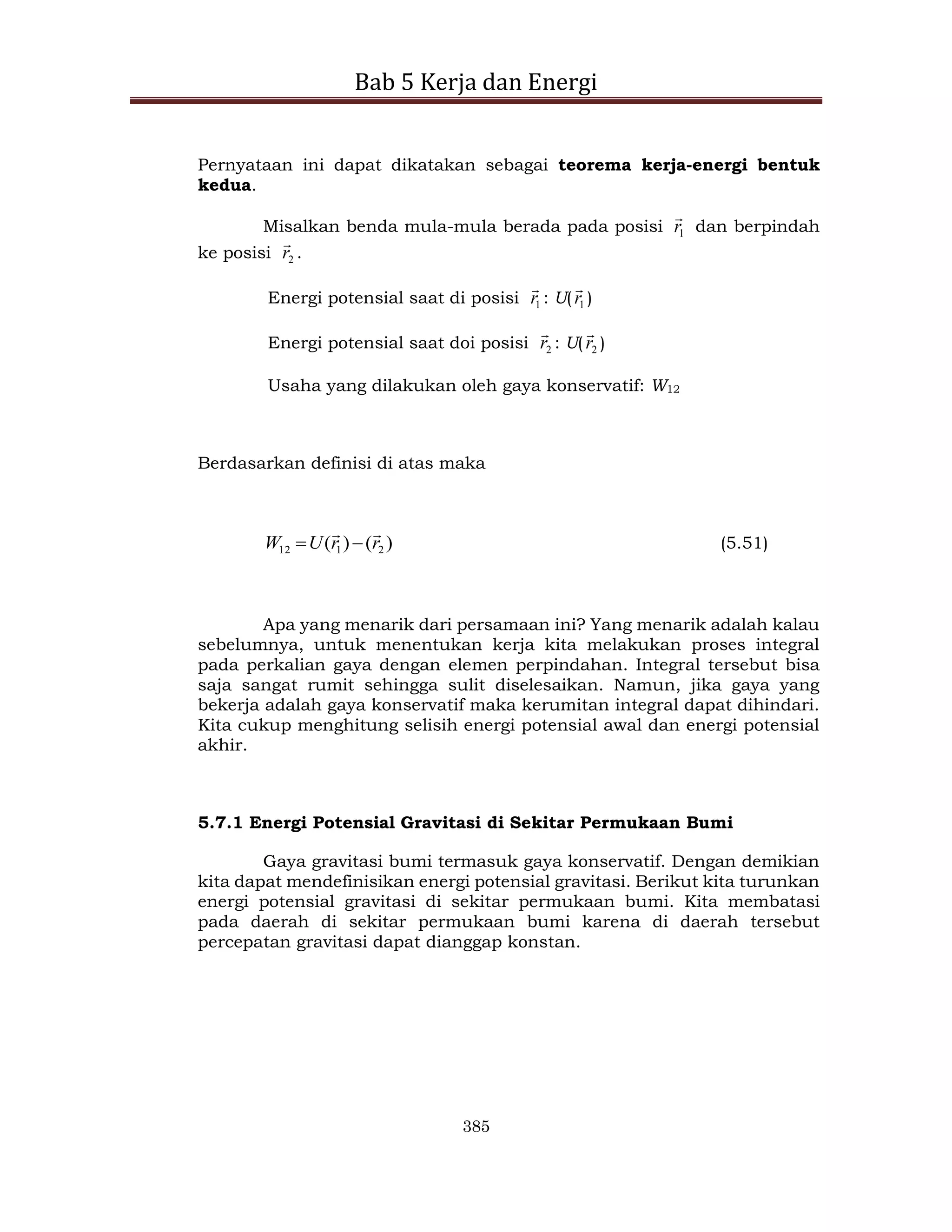 Bab 5 Kerja dan Energi
385
Pernyataan ini dapat dikatakan sebagai teorema kerja-energi bentuk
kedua.
Misalkan benda mula-mula berada pada posisi 1
r

dan berpindah
ke posisi 2
r

.
Energi potensial saat di posisi 1
r

: U( 1
r

)
Energi potensial saat doi posisi 2
r

: U( 2
r

)
Usaha yang dilakukan oleh gaya konservatif: W12
Berdasarkan definisi di atas maka
)
(
)
( 2
1
12 r
r
U
W



 (5.51)
Apa yang menarik dari persamaan ini? Yang menarik adalah kalau
sebelumnya, untuk menentukan kerja kita melakukan proses integral
pada perkalian gaya dengan elemen perpindahan. Integral tersebut bisa
saja sangat rumit sehingga sulit diselesaikan. Namun, jika gaya yang
bekerja adalah gaya konservatif maka kerumitan integral dapat dihindari.
Kita cukup menghitung selisih energi potensial awal dan energi potensial
akhir.
5.7.1 Energi Potensial Gravitasi di Sekitar Permukaan Bumi
Gaya gravitasi bumi termasuk gaya konservatif. Dengan demikian
kita dapat mendefinisikan energi potensial gravitasi. Berikut kita turunkan
energi potensial gravitasi di sekitar permukaan bumi. Kita membatasi
pada daerah di sekitar permukaan bumi karena di daerah tersebut
percepatan gravitasi dapat dianggap konstan.
 