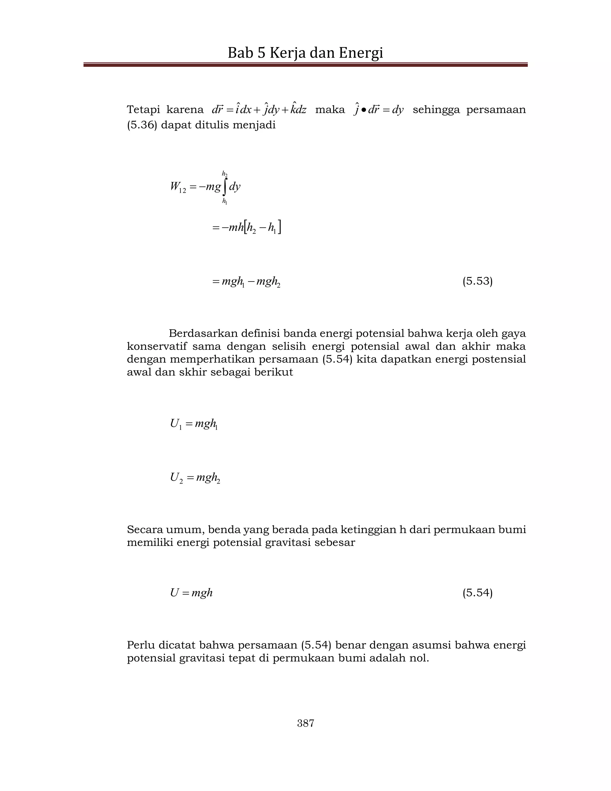 Bab 5 Kerja dan Energi
387
Tetapi karena dz
k
dy
j
dx
i
r
d ˆ
ˆ
ˆ 



maka dy
r
d
j 


ˆ sehingga persamaan
(5.36) dapat ditulis menjadi



2
1
12
h
h
dy
mg
W
 
1
2 h
h
mh 


2
1 mgh
mgh 
 (5.53)
Berdasarkan definisi banda energi potensial bahwa kerja oleh gaya
konservatif sama dengan selisih energi potensial awal dan akhir maka
dengan memperhatikan persamaan (5.54) kita dapatkan energi postensial
awal dan skhir sebagai berikut
1
1 mgh
U 
2
2 mgh
U 
Secara umum, benda yang berada pada ketinggian h dari permukaan bumi
memiliki energi potensial gravitasi sebesar
mgh
U  (5.54)
Perlu dicatat bahwa persamaan (5.54) benar dengan asumsi bahwa energi
potensial gravitasi tepat di permukaan bumi adalah nol.
 