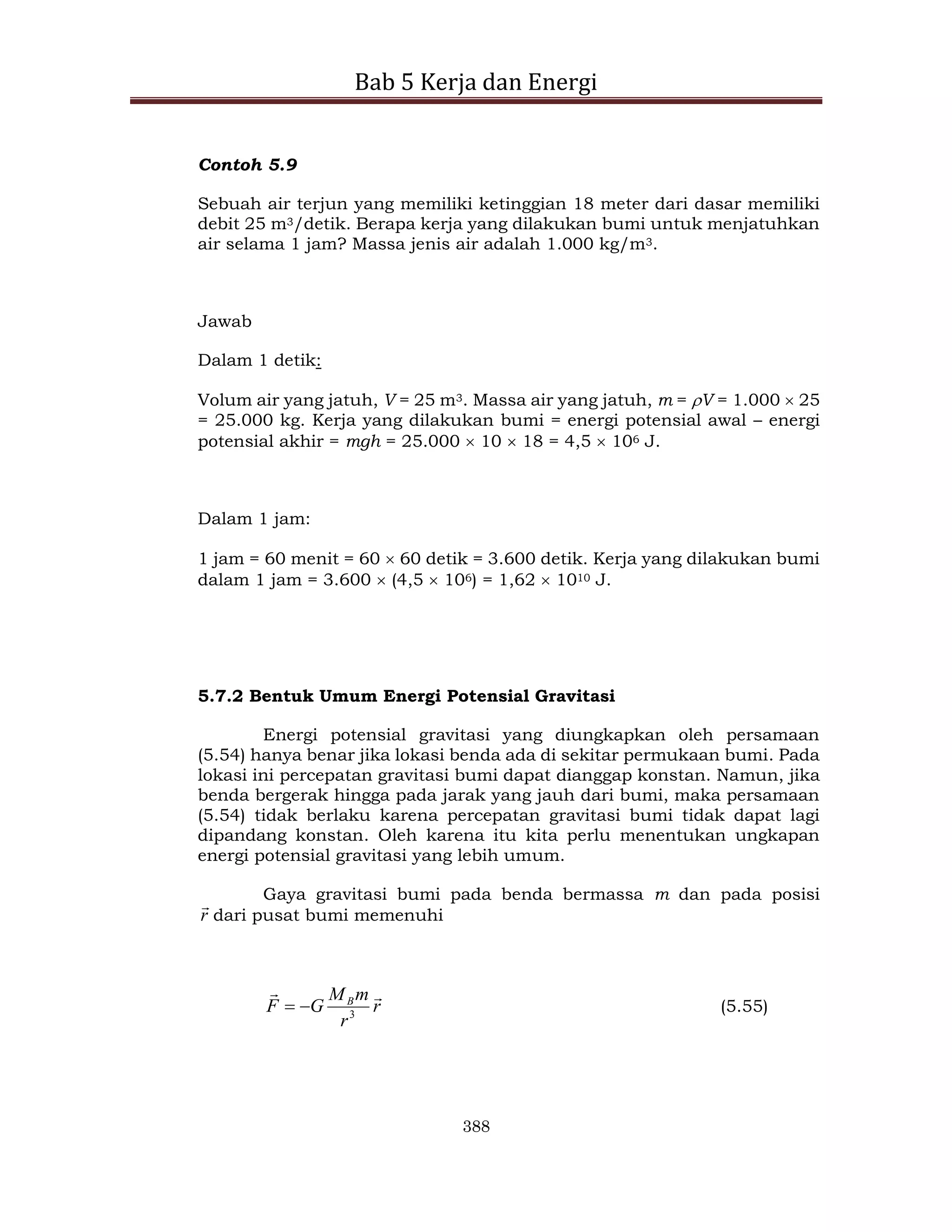 Bab 5 Kerja dan Energi
388
Contoh 5.9
Sebuah air terjun yang memiliki ketinggian 18 meter dari dasar memiliki
debit 25 m3/detik. Berapa kerja yang dilakukan bumi untuk menjatuhkan
air selama 1 jam? Massa jenis air adalah 1.000 kg/m3.
Jawab
Dalam 1 detik:
Volum air yang jatuh, V = 25 m3. Massa air yang jatuh, m = V = 1.000  25
= 25.000 kg. Kerja yang dilakukan bumi = energi potensial awal – energi
potensial akhir = mgh = 25.000  10  18 = 4,5  106 J.
Dalam 1 jam:
1 jam = 60 menit = 60  60 detik = 3.600 detik. Kerja yang dilakukan bumi
dalam 1 jam = 3.600  (4,5  106) = 1,62  1010 J.
5.7.2 Bentuk Umum Energi Potensial Gravitasi
Energi potensial gravitasi yang diungkapkan oleh persamaan
(5.54) hanya benar jika lokasi benda ada di sekitar permukaan bumi. Pada
lokasi ini percepatan gravitasi bumi dapat dianggap konstan. Namun, jika
benda bergerak hingga pada jarak yang jauh dari bumi, maka persamaan
(5.54) tidak berlaku karena percepatan gravitasi bumi tidak dapat lagi
dipandang konstan. Oleh karena itu kita perlu menentukan ungkapan
energi potensial gravitasi yang lebih umum.
Gaya gravitasi bumi pada benda bermassa m dan pada posisi
r

dari pusat bumi memenuhi
r
r
m
M
G
F B 

3

 (5.55)
 
