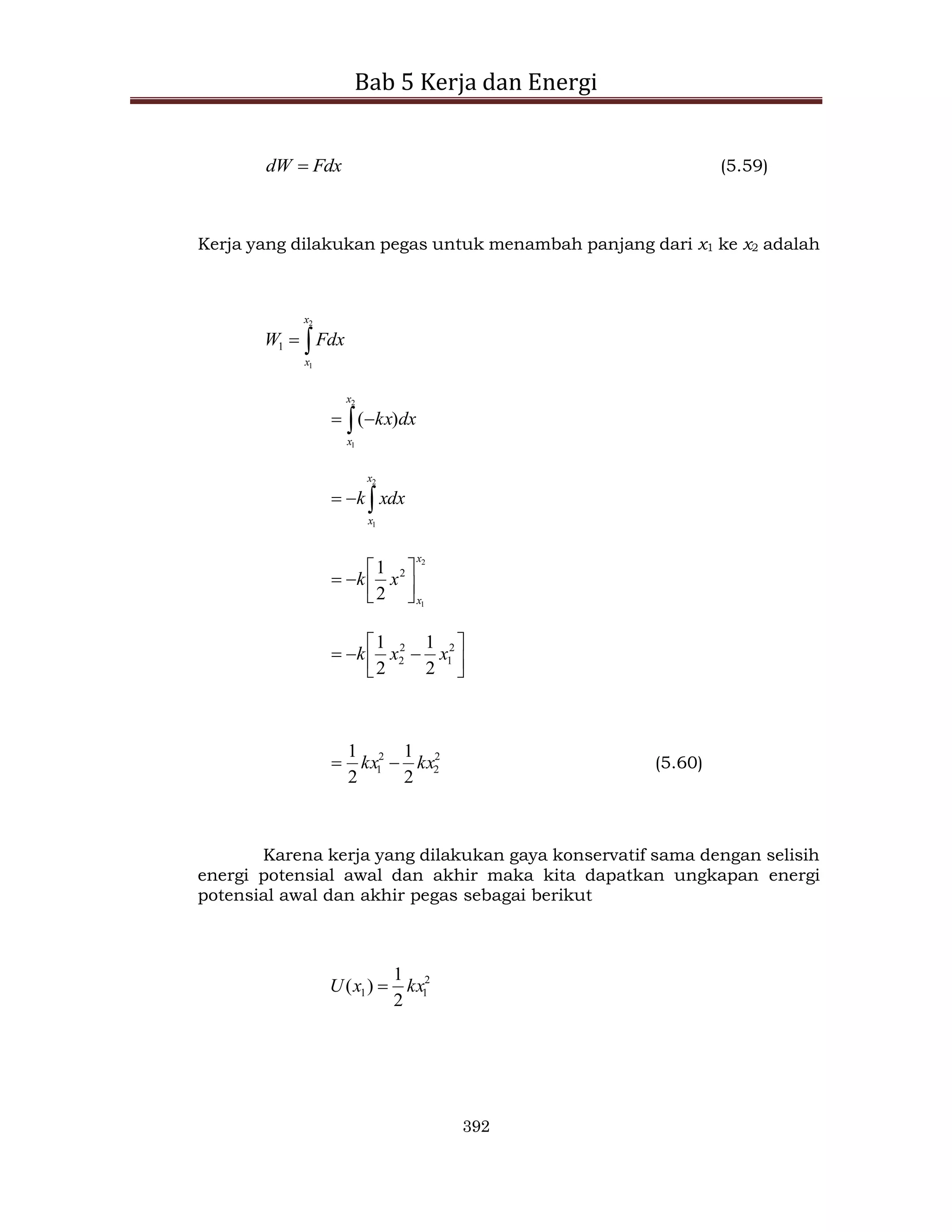 Bab 5 Kerja dan Energi
392
Fdx
dW  (5.59)
Kerja yang dilakukan pegas untuk menambah panjang dari x1 ke x2 adalah


2
1
1
x
x
Fdx
W
 

2
1
)
(
x
x
dx
kx



2
1
x
x
xdx
k
2
1
2
2
1
x
x
x
k 















 2
1
2
2
2
1
2
1
x
x
k
2
2
2
1
2
1
2
1
kx
kx 
 (5.60)
Karena kerja yang dilakukan gaya konservatif sama dengan selisih
energi potensial awal dan akhir maka kita dapatkan ungkapan energi
potensial awal dan akhir pegas sebagai berikut
2
1
1
2
1
)
( kx
x
U 
 