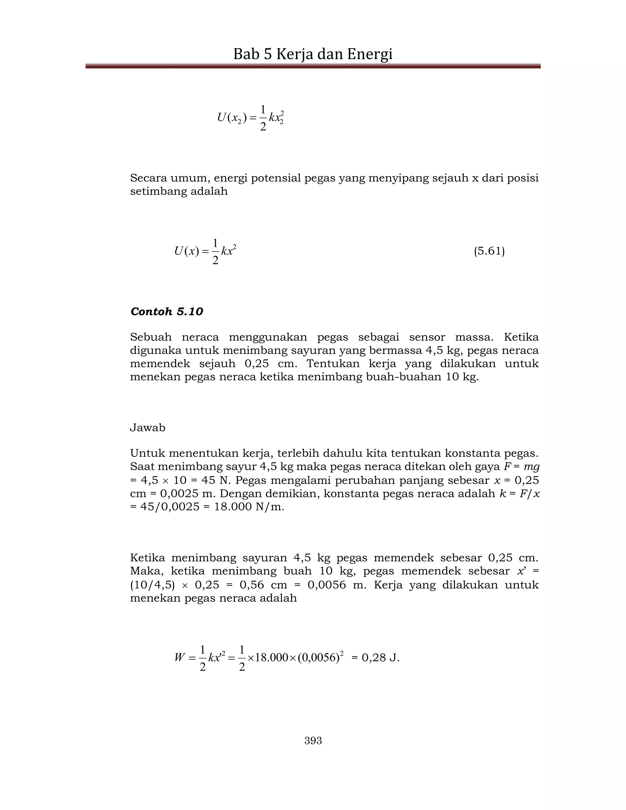 Bab 5 Kerja dan Energi
393
2
2
2
2
1
)
( kx
x
U 
Secara umum, energi potensial pegas yang menyipang sejauh x dari posisi
setimbang adalah
2
2
1
)
( kx
x
U  (5.61)
Contoh 5.10
Sebuah neraca menggunakan pegas sebagai sensor massa. Ketika
digunaka untuk menimbang sayuran yang bermassa 4,5 kg, pegas neraca
memendek sejauh 0,25 cm. Tentukan kerja yang dilakukan untuk
menekan pegas neraca ketika menimbang buah-buahan 10 kg.
Jawab
Untuk menentukan kerja, terlebih dahulu kita tentukan konstanta pegas.
Saat menimbang sayur 4,5 kg maka pegas neraca ditekan oleh gaya F = mg
= 4,5  10 = 45 N. Pegas mengalami perubahan panjang sebesar x = 0,25
cm = 0,0025 m. Dengan demikian, konstanta pegas neraca adalah k = F/x
= 45/0,0025 = 18.000 N/m.
Ketika menimbang sayuran 4,5 kg pegas memendek sebesar 0,25 cm.
Maka, ketika menimbang buah 10 kg, pegas memendek sebesar x’ =
(10/4,5)  0,25 = 0,56 cm = 0,0056 m. Kerja yang dilakukan untuk
menekan pegas neraca adalah
2
2
)
0056
,
0
(
000
.
18
2
1
'
2
1



 kx
W = 0,28 J.
 