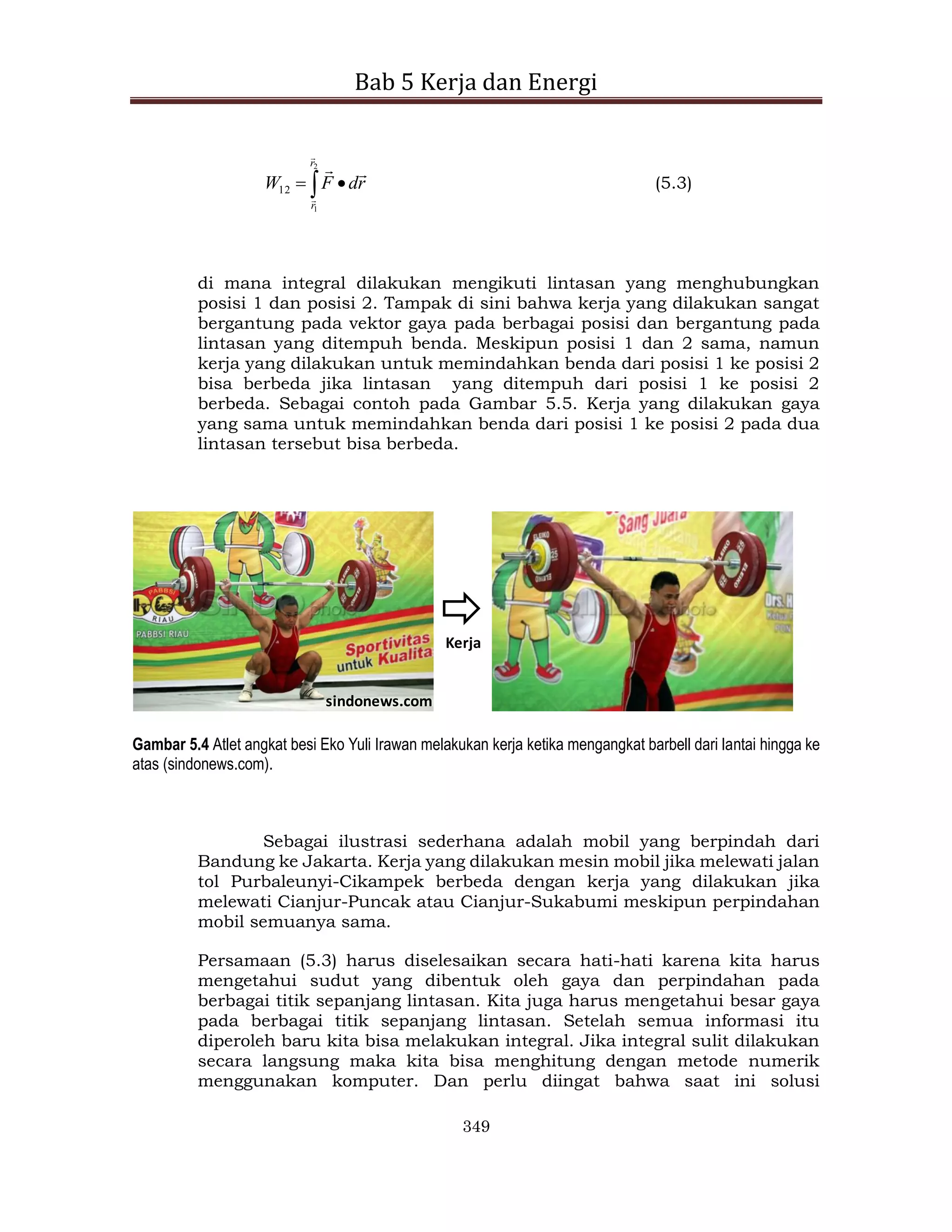 Bab 5 Kerja dan Energi
349
 

2
1
12
r
r
r
d
F
W




(5.3)
di mana integral dilakukan mengikuti lintasan yang menghubungkan
posisi 1 dan posisi 2. Tampak di sini bahwa kerja yang dilakukan sangat
bergantung pada vektor gaya pada berbagai posisi dan bergantung pada
lintasan yang ditempuh benda. Meskipun posisi 1 dan 2 sama, namun
kerja yang dilakukan untuk memindahkan benda dari posisi 1 ke posisi 2
bisa berbeda jika lintasan yang ditempuh dari posisi 1 ke posisi 2
berbeda. Sebagai contoh pada Gambar 5.5. Kerja yang dilakukan gaya
yang sama untuk memindahkan benda dari posisi 1 ke posisi 2 pada dua
lintasan tersebut bisa berbeda.
sindonews.com
Kerja
Gambar 5.4 Atlet angkat besi Eko Yuli Irawan melakukan kerja ketika mengangkat barbell dari lantai hingga ke
atas (sindonews.com).
Sebagai ilustrasi sederhana adalah mobil yang berpindah dari
Bandung ke Jakarta. Kerja yang dilakukan mesin mobil jika melewati jalan
tol Purbaleunyi-Cikampek berbeda dengan kerja yang dilakukan jika
melewati Cianjur-Puncak atau Cianjur-Sukabumi meskipun perpindahan
mobil semuanya sama.
Persamaan (5.3) harus diselesaikan secara hati-hati karena kita harus
mengetahui sudut yang dibentuk oleh gaya dan perpindahan pada
berbagai titik sepanjang lintasan. Kita juga harus mengetahui besar gaya
pada berbagai titik sepanjang lintasan. Setelah semua informasi itu
diperoleh baru kita bisa melakukan integral. Jika integral sulit dilakukan
secara langsung maka kita bisa menghitung dengan metode numerik
menggunakan komputer. Dan perlu diingat bahwa saat ini solusi
 